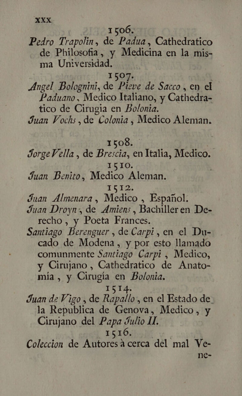 1506. Pedro Trapolin, de Padua , Cathedratico de Philosofia, y Medicina en la mis- ma Universidad. 1507. : Angel Bolognini, de Plone de Sacco, en el Paduano, Medico Italiano, y Cathedra- tico de Cirugia en Bolonia. Juan Fochs , de Colonia , Medico Aleman. I508. | Jorge Vella , de Brescia, en Italia, Medico. la AO. Juan Benito, Medico Aleman. 1512; Juan Almenara , Medico , Español. Juan Droyn, de Amiens , Bachiller en De- recho , y Poeta Frances. Santiago Berenguer , de Carpi , en el Du- cado de Modena , y por esto llamado comunmente Santiago Carpi , Medico, y Cirujano , Cathedratico de Anato- mía , y Cirugía en Bolonia. 1514. Juan de Vigo , de Rapallo , en el Estado de. la Republica de Genova, Medico, y Cirujano del Papa Julio II. ESO SIA vo A Coleccion de Autoresà cerca del mal Ve- ne-