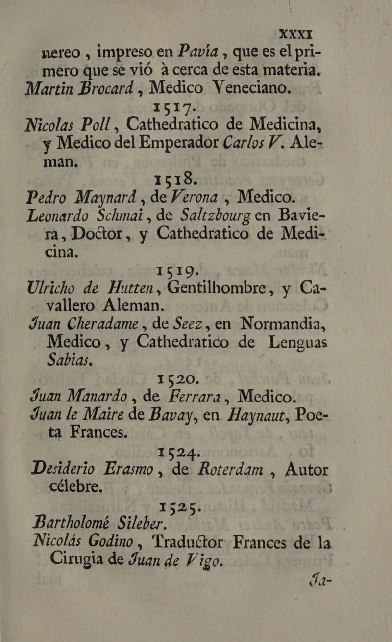 nereo , impreso en Pavía , que es el pri- mero que sé vió à cerca de esta materia. Martin Brocard , Medico Veneciano. 1517. Nicolas Poll , Cathedratico de Medicina, - y Medico del Emperador Carlos P. Ale- man. 1519. Pedro Maynard , de er ona , Medico. Leonardo Schmai , de Salizbourg en Bavie- ra, Do&amp;or, y Cathedratico de Medi- cina. 1510 Ulricho de Hutten, Gentilhombre, y Ca- vallero Aleman. Juan Cheradame , de Seez , en conan Medico, y Cathedratico de Lenguas Sabias. 1520. Juan Manardo , de Ferrara, Medico. Juan le Maire de Bavay, en Haynaut, Poe- ta Frances. 1524. Desiderio Erasmo, de Roterdam , Autor célebre. ] 1525. Bartholomé Sileber. Nicolás Godino , Traductor Frances de la | Cirugia de Juan de Vi igo. Ía-