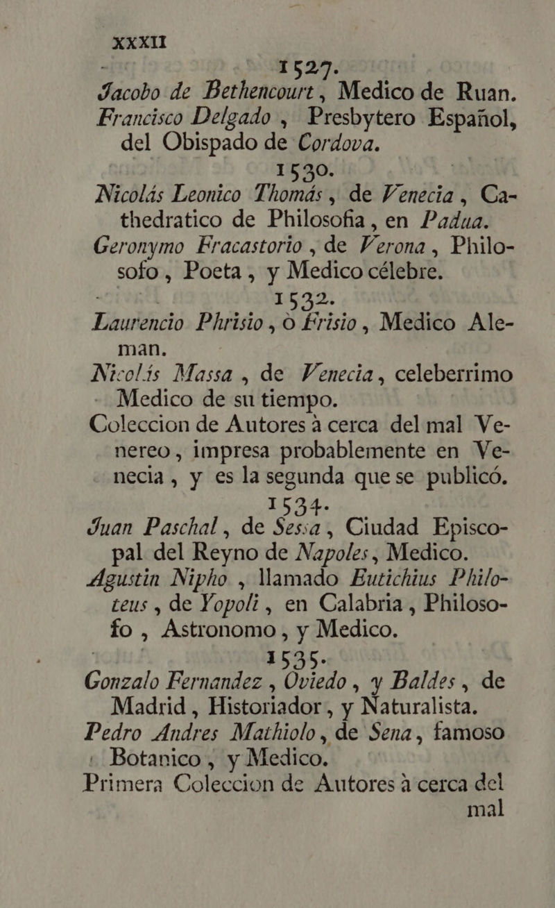 1527. | Jacobo de Bethencourt, Medico de Ruan. Francisco Delgado , Presbytero Español, del Obispado de Cordova. 1530. | Nicolás Leonico Thomás , de Venecia, Ca- thedratico de Philosofia, en Padua. Geronymo Eracastorio , de Verona, Philo- sofo , Poeta, y Medico célebre. ¿nal 1532. Laurencio. Phrisio , O £risio, Medico Ale- man. Nicolís Massa , de Venecia, celeberrimo - Medico de su tiempo. Coleccion de Autores à cerca del mal Ve- nereo , impresa probablemente en Ve- necia , y es la segunda que se publicó. a. Juan Paschal , de dt Ciudad Episco- pal del Reyno de Napoles, Medico. Agustin Nipho , amado Eutichius Philo- ceus , de Yopoli , en Calabria , Philoso- fo , Astronomo , y Medico. 1535. Gonzalo Fernandez , Oviedo , y Baldes , de Madrid , Historiador, y Naturalista. Pedro Andres Mathiolo, de Sena, famoso . Botanico, y Medico. Primera Coleccion de Autores à cerca del mal