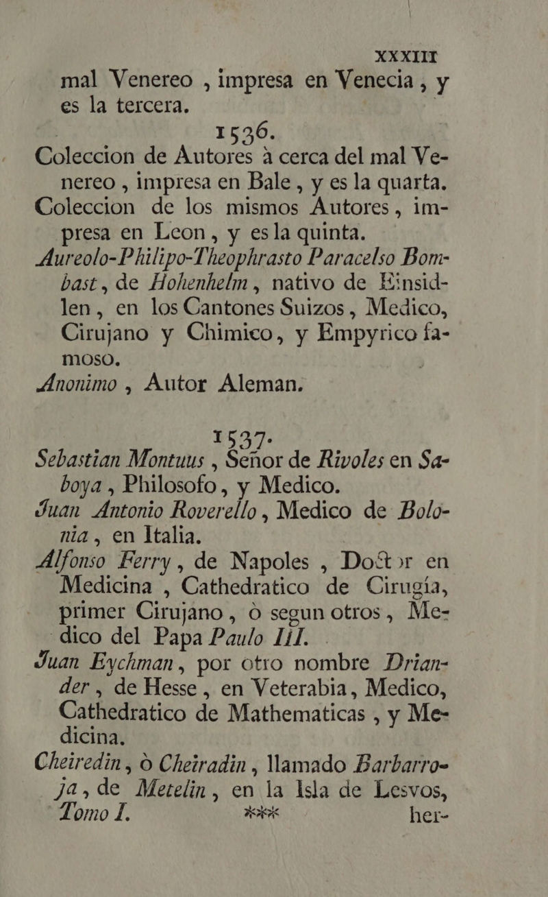 mal Venereo , impresa en Venecia, y es la tercera. | ! 1526. Coleccion de pies à cerca del mal Ve- nereo , impresa en Bale, y es la quarta. Coleccion de los mismos Autores, im- resa en Leon, y esla quinta. Aureolo-Philipo-Theophrasto Paracelso Bom- bast, de Hohenhelm , nativo de Einsid- len, en los Cantones Suizos , Medico, Cirujano y Chimico, y Empyrico fa- moso. | Anonimo , Autor Aleman. 1527. Sebastian Montuus , dior de Rivoles en Sa- boya , Philosofo, y Medico. Juan Antonio Roverello , Medico de Bolo- nia, en Italia. | Alfonso Ferry, de Napoles , Do&amp;»r en Medicina , Cathedratico de Cirugía, primer Cirujano, O segun otros , Me- dico del Papa Paulo il. . Juan Eychman, por otro nombre Drian- der, de Hesse , en Veterabia, Medico, Cathedratico de Mathematicas , y Me- dicina. Cheiredin , O Cheiradin , amado Barbarro- ja, de Metelin, en la Isla de Lesvos, Tomo I. AR her-