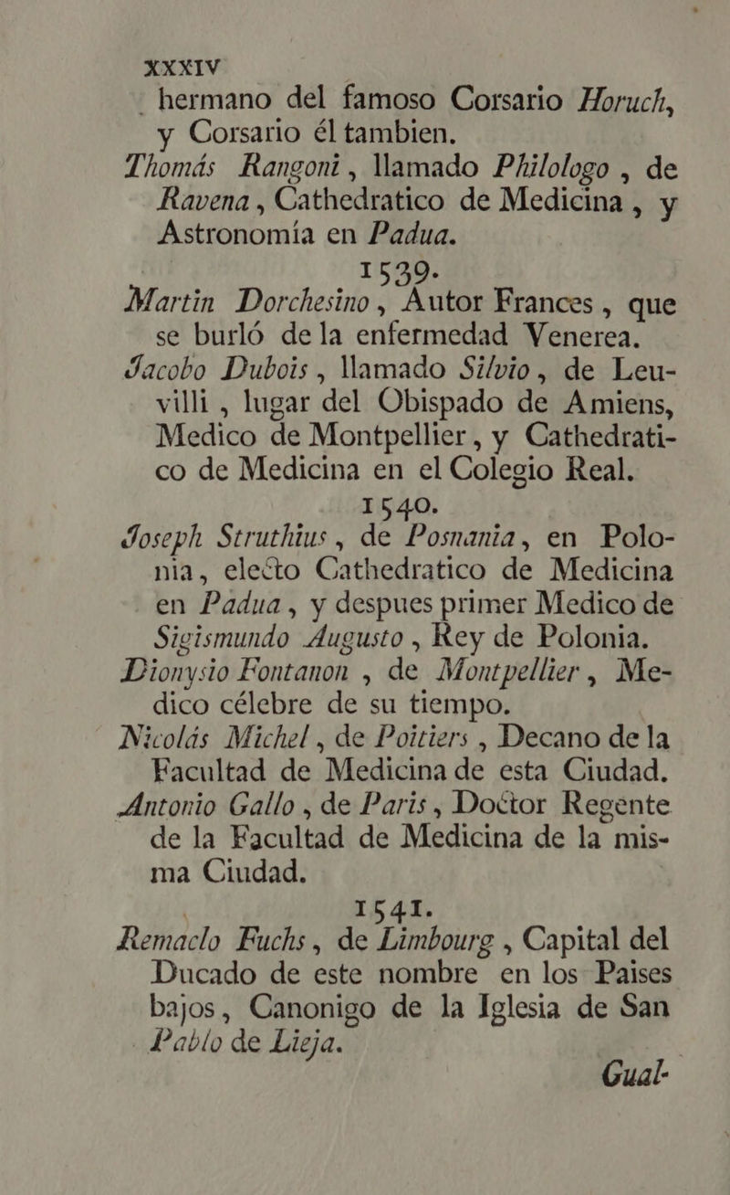 . hermano del famoso Corsario Horuch, y Corsario él tambien. Thomás Rangoni, lamado Philologo , de Ravena , Cathedratico de Medicina , y Astronomía en Padua. | 1539. Martin Dorchesino , Autor Frances , que se burló dela enfermedad Venerea. Jacobo Dubois, llamado Silvio, de Leu- villi , lugar del Obispado de Amiens, Medico de Montpellier, y Cathedrati- co de Medicina en el Colegio Real. I540. Joseph Struthius , de AM en Polo- nia, electo Cathedratico de Medicina en Padua , y despues primer Medico de Sigismundo Augusto , Rey de Polonia. Dionysio Fontanon , de Montpellier, Me- dico célebre de su tiempo. Nicolás Michel , de Poitiers , Decano de la Facultad de Medicina de esta Ciudad. Antonio Gallo , de Paris, Doctor Regente de la Facultad de Medicina de la mis- ma Ciudad. | 1541. Remaclo Fuchs, de Limbourg , Capital del Ducado de este nombre en los Paises bajos, Canonigo de la Iglesia de San Pablo de Lieja. Gual-