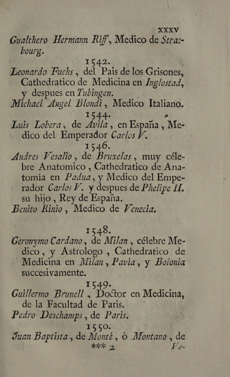 OXXXV Gualthero Hermann Riff, Medico de Stra:- bourg. 1542. | Leonardo Fuchs, del Pais de los Grisones, Cathedratico de Medicina en Zzg/ostad, y despues en Zubingen. Michazl Angel Blondi, Medico Italiano. 1544- . Luis Lobera, de Avila , en España , Me- dico del Emperador Carlos Y. 1546. Andres Vesalio, de Bruxelas, muy céle- bre Anatomico , Cathedratico de Ana- tomía en Padua, y Medico del Empe- rador Carlos Y. y despues de Phelipe 1, su hijo, Rey de España. Benito Rinio , Medico de Venecia. 1548. Geronymo Cardano , de Milan , célebre Me- dico, y Astrologo , Cathedratico de Medicina en Milan , Pavia, y Bolonia succesivamente. 1549. Guillermo Brunell , Do&amp;or en Medicina, de la Facultad de Paris. Pedro Deschamps , de Paris. j I550. Juan Baptista , de Monté , O Montano , de XXX 2 Ve-