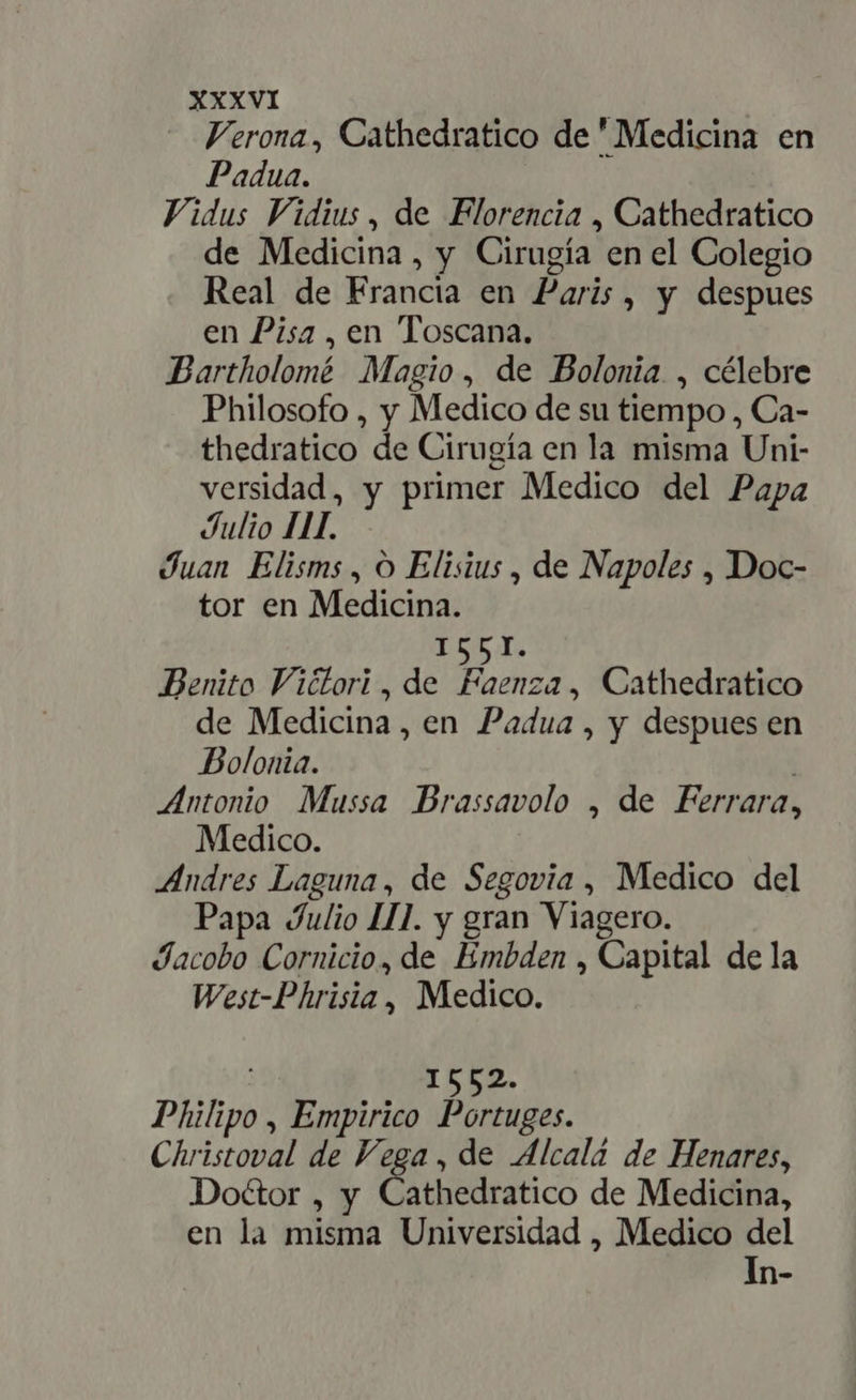 Verona, Cathedratico de ' Medicina en Padua. Vidus Vidius, de Florencia , Cathedratico de Medicina, y Cirugía en el Colegio Real de Francia en Paris, y despues en Pisa, en Toscana. Bartholomé Magio, de Bolonia , célebre Philosofo , y Medico de su tiempo , Ca- thedratico de Cirugía en la misma Uni- versidad, y primer Medico del Papa Julio III. Juan Elisms , O Elisius , de Napoles , Doc- tor en Medicina. ES e Benito Viétori, de Faenza, Cathedratico de Medicina, en Padua, y despues en Bolonia. | Antonio Mussa Brassavolo , de Ferrara, Medico. Andres Laguna, de Segovia , Medico del Papa Julio III. y gran Viagero. Jacobo Cornicio, de Embden , Capital de la West-Phrisia, Medico. : 1552. Philipo , Empirico Portuges. Christoval de Vega , de Alcalá de Henares, Doctor , y Cathedratico de Medicina, en la misma Universidad , Medico del In-