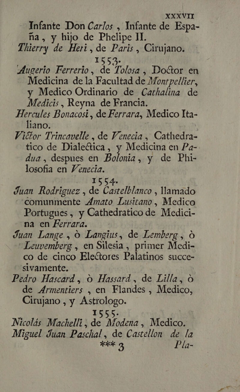 Infante Don Carlos , Infante de Espa- na, y hijo de Phelipe II. Thierry de Heri , de Paris , Cirujano. 15525. Augerio Ferrerio , de Tolosa , Doctor en Medicina de la Facultad de Montpellier, y Medico Ordinario de Cathalina de Medicis , Reyna de Francia. Me Bonacosi , de Ferrara, Medico Ita- lano. | Victor Trincavelle , de Venecia, Cathedra- tico de Diale&amp;ica, y Medicina en Pa- dua, despues en Bolonia, y de Phi- losofia en Venecia. - 1554» Juan Rodriguez , de Castelblanco , llamado “comunmente Amato Lusitano, Medico Portugues , y Cathedratico de Medici- na en Ferrara. Juan Lange , O Langius, de Lemberg , Ó  Leuvemberg , en Silesia , primer Medi- co de cinco Electores Palatinos succe- sivamente. Pedro Hascard , O Hassard , de Lilla, O de Armentiers , en Flandes , Medico, Cirujano , y Astrologo. 1555. | Nicolás Machelli , de Modena, Medico. Miguel Juan Paschal , de Castellon de la Aem Pla-