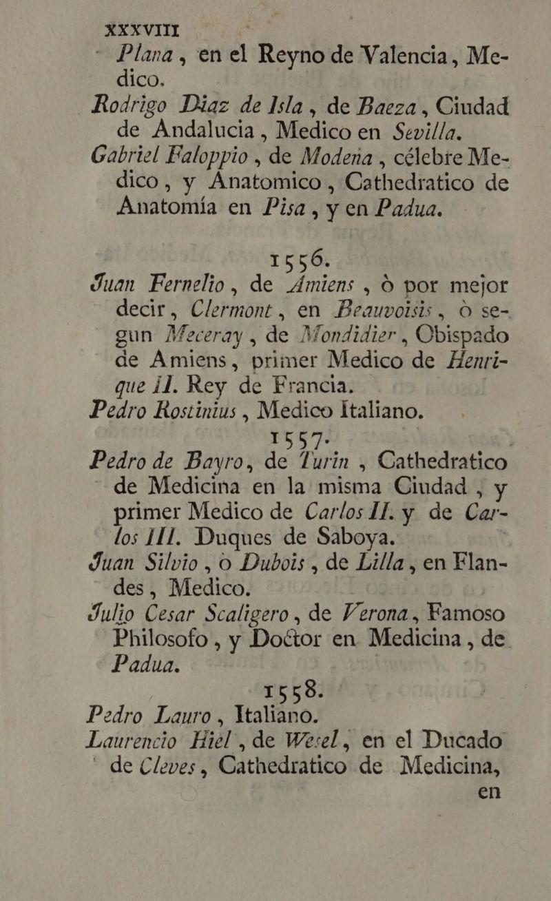 - Plana , en d Reyno de Valencia, Me- dico. Rodrigo Diaz de Isla, de Baeza, Ciudad de Andalucia , Medico en Sevilla. Gabriel Faloppio , de Modena , célebre Me- dico, y Anatomico , Cathedratico de Anatomía en Pisa, y en Padua. 1556. Juan Fernelio , de mien. , O por mejor decir, Clermont , en Beauvoisis, O se- gun Meceray , de Mondidier , Obispado de Amiens, primer Medico de Henri- que 11. Rey de Francia. Pedro Rostinius , Medico Italiano. 1557. | Pedro de Bayro, de Turin , Cathedratico de Medicina en la misma Ciudad , y primer Medico de Carlos IJ. y de Car- los HA. Duques de Saboya. Juan Silvio , o Dubois , de Lilla , en Flan- des, Medico. Julio Cesar Scaligero , de Verona, Famoso Philosofo , y Doctor en. Medicina , de. Padua. 8. I55 Pedro Lauro, Ytaliano. — Laurencio Hiél , de Wesel, en el Ducado - de Cleves , Cathedratico de Medicina, en