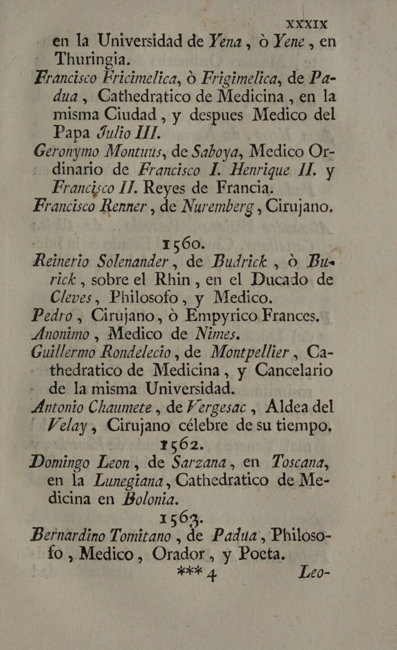 en la Universidad de Vena, o Yene , en Thuringia. | Francisco Fricimelica, O Frigimelica, de Pa- dua , Cathedratico de Medicina , en la misma Ciudad , y despues Medico del Papa Julio III. Geronymo Montuus, de Saboya, Medico Or- dinario de Francisco J. Henrique 4I. y Francisco IT. Reyes de Francia. Francisco Renner , de Nuremberg , Cirujano. | 1560. A Reinerio Solenander , de Budrick , O Bus rick , sobre el Rhin, en el Ducado de Cleves, Philosofo, y Medico. Pedro , Cirujano, O Empyrico Frances. Anonimo , Medico de Nimes. Guillermo Rondelecio , de Montpellier , Ca- thedratico de Medicina, y Cancelario - de la misma Universidad. Antonio Chaumete , de Fergesac , Aldea del — Felay , Cirujano célebre de su tiempo, | 1562. Domingo Leon, de Sarzana, en Toscana, en la Lunegiana , Cathedratico de Me- dicina en Bolonia. 1563. Bernardino Tomitano , de Padua, Philoso- — fo, Medico, Orador, y Poeta. bf FAR 4 Leo-