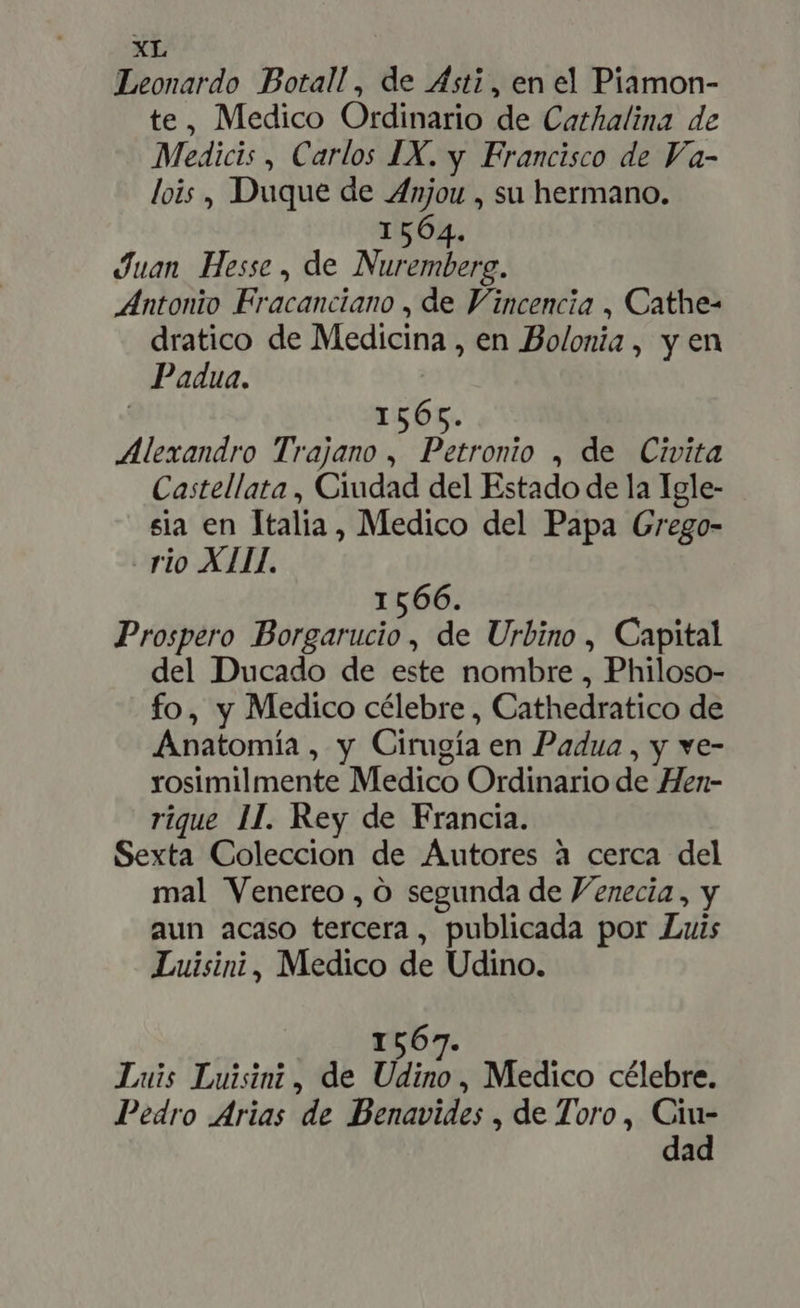 Leonardo Botall, de Asti, en el Piamon- te, Medico Ordinario de Cathalina de Medicis , Carlos IX. y Francisco de Va- lois, Duque de Anjou , su hermano. 1564. Juan Hesse, de Nuremberg. Antonio Fracanciano , de Vincencia , Cathe- dratico de Medicina , en Bolonia, y en Padua. | | 1565. Alexandro Trajano , Petronio , de Civita Castellata , Ciudad del Estado de la Igle- sia en Italia, Medico del Papa Grego- rio XIII. 1566. Prospero Borgarucio , de Urbino , Capital del Ducado de este nombre , Philoso- fo, y Medico célebre , Cathedratico de Anatomía , y Cirugía en Padua , y ve- rosimilmente Medico Ordinario de Hen- rique 1I. Rey de Francia. Sexta Coleccion de Autores à cerca del mal Venereo , O segunda de Venecia, y aun acaso tercera, publicada por Luis Luisini, Medico de Udino. 1567. Luis Luisinz, de Udino, Medico célebre. Pedro Arias de Benavides , de Toro, Ciu- dad