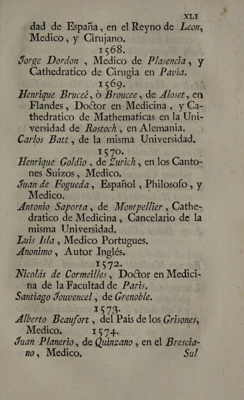 dad de España, en el Reyno de Leon, Medico, y Cirujano. 1568. | Jorge Dordon , Medico de Plasencia , y Cathedratico de Cirugia en Pavía. 1569. | Henrique Bruceé, O Broucee , de Aloset , en Flandes, Do&amp;or en Medicina , y Ca- thedratico de Mathematicas en la Uni- versidad de Aostoch , en Alemania. Carlos Batt , de la misma Universidad, 1570. Henrique Goldio , de Zurich , en los Canto- nes Suizos, Medico. Juan de Fogueda , Español , Philosofo , y Medico. Antonio Saporta , de Montpellier , Cathe- dratico de Medicina , Cancelario de la misma Universidad. Luis Isla , Medico Portugues. Anonimo , Autor Inglés. 51572. | Nicolás de Cormeilles , Doctor en Medici- na de la Facultad de Paris. | Santiago Jouvencel , de Grenoble. 1579. Alberto Beaufort , del Pais de los Grisones, Medico. 1574. Juan Planerio, de Quinzano , en el Brescia- no, Medico. Sul