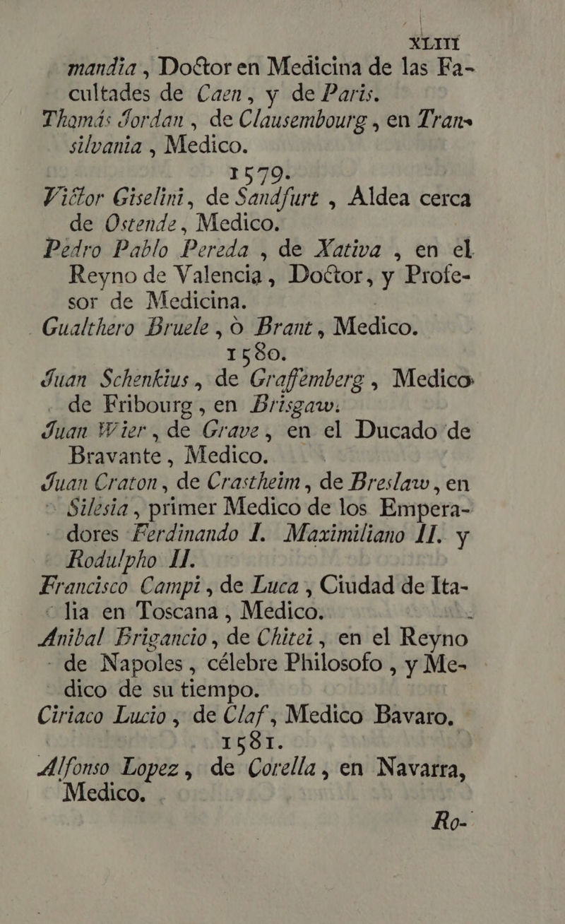 XLITI mandia , Doctor en Medicina de las Fa- cultades de Caen, y de Paris. Thamás Jordan , de Clausembourg , en Trans silvania , 3, a 579. Viétor Giselini, de Saf , Aldea cerca de Ostende, Medico. Pedro Pablo Pereda , de Xativa , en el Reyno de Valencia, Doétor, y Profe- sor de Medicina. Gualthero Bruele , O Brant, Medico. 1580. Juan Schenkius , de Graffemberg , Medico . de Fribourg, en Brisgarw. Juan Wier,de Grave, en el Ducado de Bravante , Medico. Juan Craton , de Crastheim , de Breslaw , en Silesia , primer Medico de los Empera- - dores Ferdinando 1. Maximiliano 1. y Rodulpho 1l. Francisco Campi , de Luca , Ciudad de Ita- lia en Toscana , Medico. Anibal Brigancio , de Chitei , en el Reyno de N apoles , célebre Philosofo , y Me= dico de su tiempo. Ciriaco Lucio , de d , Medico Bavaro. 158 Alfon Lopez , de Cor ella, en Navarra, Medico. . Ro-