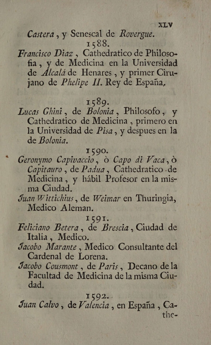 Castera , y Senescal de Rovergue. 1588. Francisco Diaz , Cathedratico de Philoso- fia, y de Medicina en la Universidad de Alcalá de Henares , y primer Ciru- jano de Phelipe II. Rey de España, 1589. Lucas Ghini , de Bolonia , Philosofo , y Cathedratico de Medicina , primero en la Universidad de Pisa, y despues en la de Bolonia. 1590. Geronymo Capivaccio, O Capo di Vaca, O Capitauro , de Padua , Cathedratico .de Medicina , y hábil Profesor en la mis- ma Ciudad. Juan Wittichius, de Weimar en Thuringia, Medico Aleman. I5O1. Feliciano Betera , di Brescia , Ciudad de Italia, Medico. Jacobo Marante , Medico Consultante del Cardenal de Lorena. Jacobo Cousmont , de Paris , Decano dela zs m de Medicina de la misma Ciu- ad. | 1592.. Juan Calvo , de Valencia , en España , Ca- the-