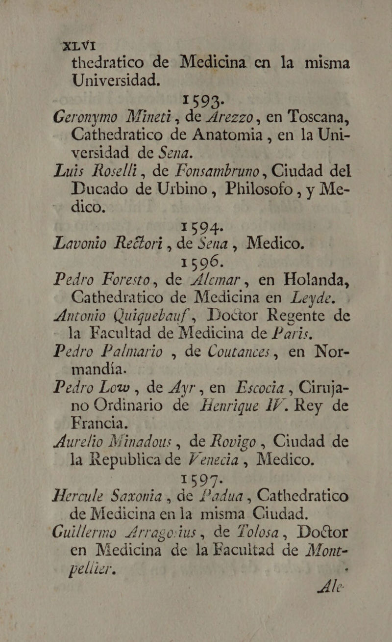 thedratico de Medicina en la misma Universidad. 1595. Geronymo Mineti , de Arezzo, en Toscana, Cathedratico de Anatomia , en la Uni- versidad de Sena. Luis Roselli, de Fonsambruno , Ciudad del Ducado de Urbino, Philosofo , y Me- dico. | 1504. Lavonio Re&amp;ori , de Sena , Medico. 15096. Pedro Foresto, de Alcmar, en Holanda, Cathedratico de Medicina en Leyde. Antonio Quiguebauf , Doctor Regente de la Facultad de Medicina de Paris. Pedro Palmario , de Coutances , en Nor- mandía. Pedro Low , de Ayr , en Escocia , Ciruja- no Ordinario de Henrique IY. Rey de Francia. Aurelio Minadous , de Rovigo , Ciudad de la Republica de Venecia , Medico. 15097. Hercule Saxonia , de Padua , Cathedratico de Medicina en la misma Ciudad. Guillermo Arrago:ius , de Tolosa, Do&amp;or en Medicina de la Facultad de Mont- pellizr, * Ale