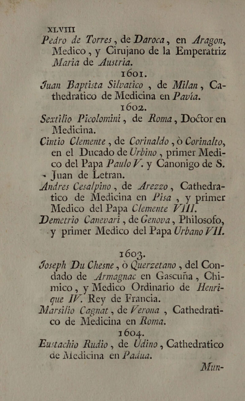 Pedro de Torres, de Daroca, en dragon, Medico , y Cirujano de la Emperatriz Maria de Austria. 1601. Juan Baptista Silvatico , de Milan , Ca- thedratico de Medicina en Pavía. 1602. Sextilio Picolomini , de Roma , Doctor en Medicina. Cintio Clemente , de Corinaldo , Corinalto, en el Ducado de Urbino , primer Medi- co del Papa Paulo Y. y Canonigo de S. = juan de Letran. Andres Cesalpino , de Arezzo, Cathedra- tico de Medicina en Pisa , y primer Medico del Papa Clemente Vil. Demetrio Canevari , de Genova , Philosofo, «y primer Medico del Papa Urbano 7/1. 1603. Joseph Du Chesne , O Quz: zetano , del Con- dado de _Armagnac en Gascuña , Chi- mico, y Medico Ordinario de Henri- que IV. Rey de Francia. Marsilio Cagnat , de Verona , Cathedrati- co de Medicina en Koma. 1604. Eustachio Rudio , de Dino , Cathedratico de Medicina en Padua.