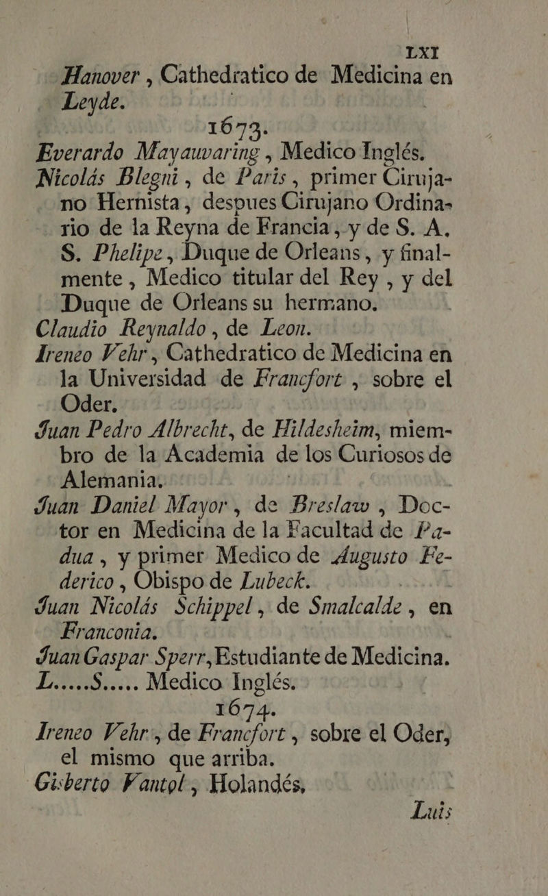Hanover , Cathedratico de Medicina en Leyde. 1673. Everardo Mayauvaring , Medico Inglés, Nicolás Blegni , de Paris, primer Ciruja- no Hernista, despues Cirujano Ordina- rio de la Reyna de Francia , y de S. A, S. Phelipe, Duque de Orleans, y final- mente , Medico titular del Rey , y del Duque de Orleans su hermano. Claudio Reynaldo , de Leon. Irenco Vehr, Cathedratico de Medicina en la Universidad de Francfort , sobre el Oder. Juan Pedro Albrecht, de Hildesheim, miem- bro de la Academia de los Curiosos de Alemania. Juan Daniel Mayor , de Breslaw , Doc- tor en Medicina de la Facultad de Pa- dua, y primer Medico de Augusto Fe- derico , Obispo de Lubeck. Juan Nicolás Schippel , de Smalcalde , en Franconia. pe Gaspar Sperr,Estudiante de Medicina. AH Bu. rior A. Jreneo Vehr , de Frans, sobre el Oder, el mismo que arriba. Gisberto Fantol , Holandés, Lui;