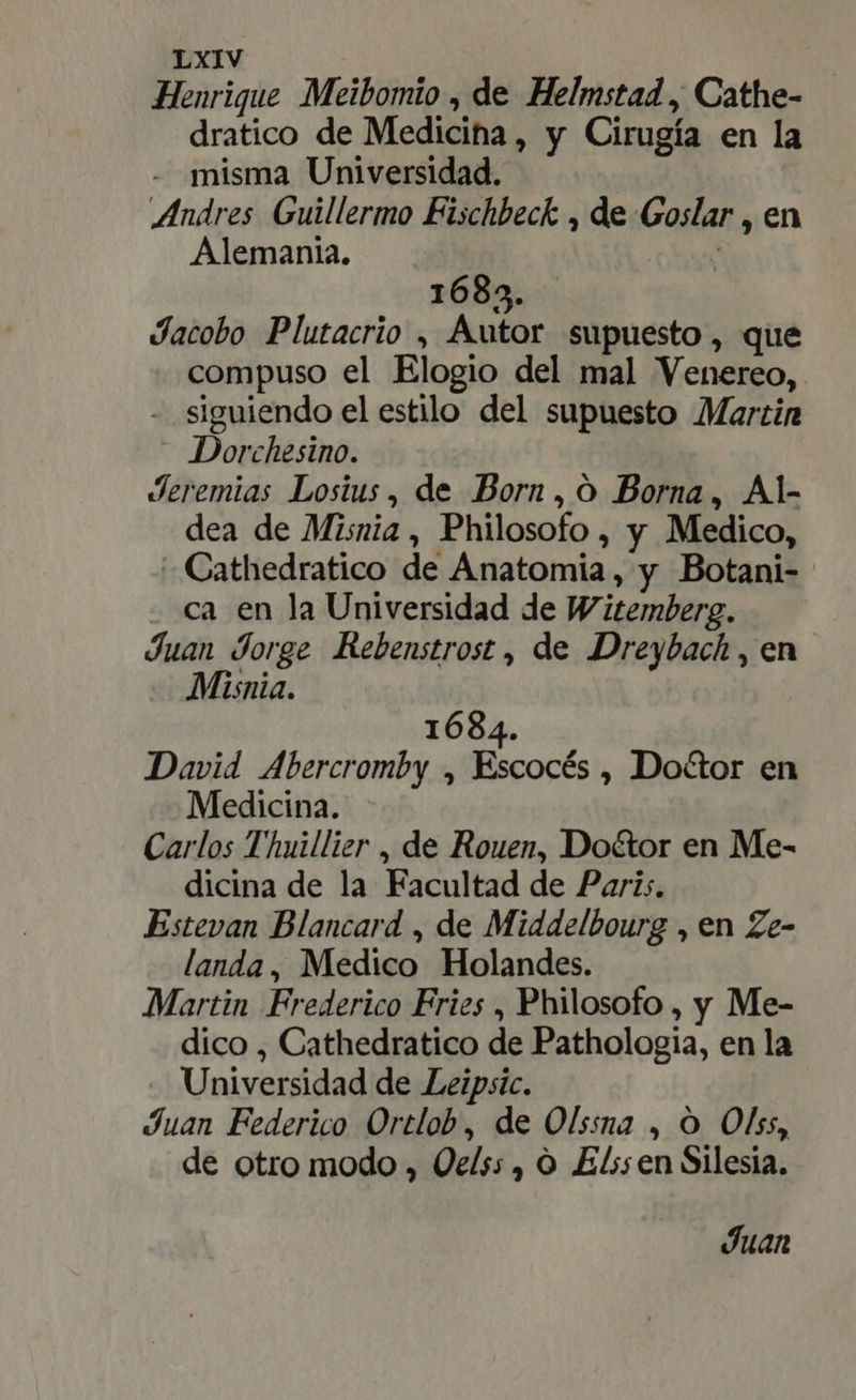 Henrique Meibomio , de Helmstad , Cathe- dratico de Medicina, y Cirugía en la - misma Universidad. Andres Guillermo Fischbeck , de Goslar , en Alemania. pe 1683. Jacobo Plutacrio , Autor supuesto, que compuso el Elogio del mal Venereo, - siguiendo el estilo del supuesto Martin - Dorchesino. Jeremias Losius, de Born, ó Borna, Al- dea de Misnia , Philosofo , y Medico, - Cathedratico de Anatomia, y Botani- ca en la Universidad de Witemberg. Juan Jorge Rebenstrost , de Dreybach , en - Misnia. 1684. David Abercromby , Escocés , Doctor en Medicina. Carlos Thuillier , de Rouen, Doctor en Me- dicina de la Facultad de Paris. Estevan Blancard , de Middelbourg , en Ze- landa, Medico Holandes. Martin Frederico Fries , Philosofo , y Me- dico , Cathedratico de Pathologia, en la Universidad de Leipsic. Juan Federico Ortlob, de Olssna , O Olss, de otro modo , Qe/s;, O Elssen Silesia. Juan