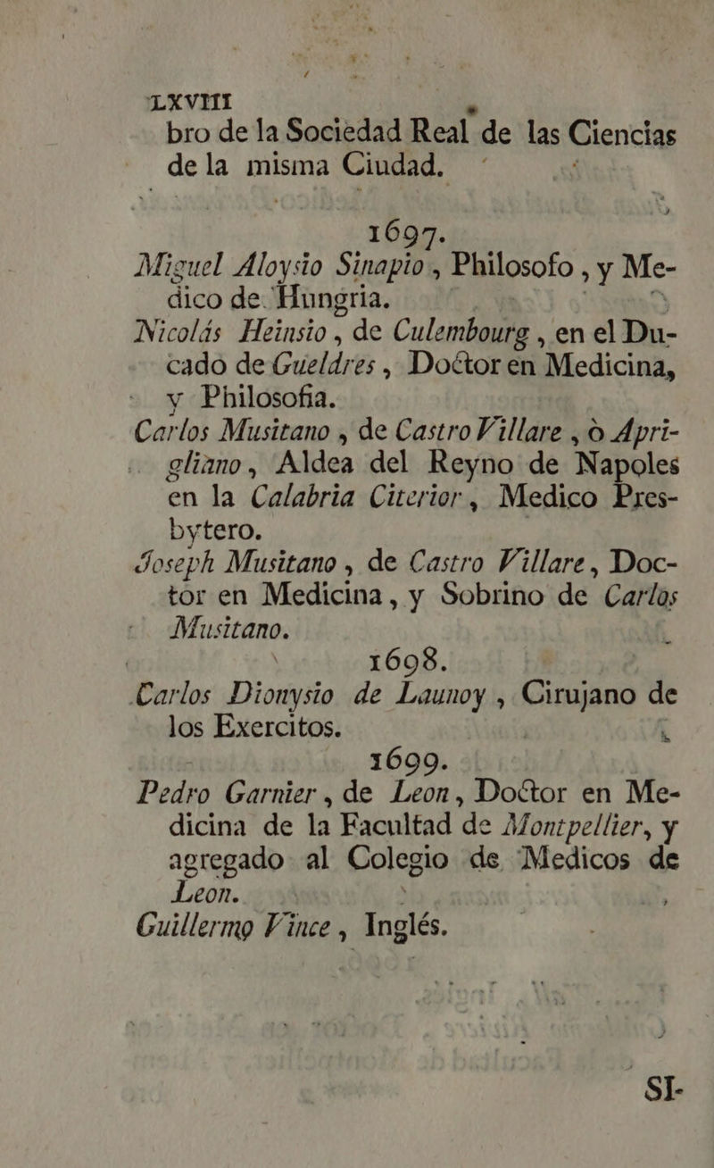 bro de la Sociedad Real. de las Ciencias | de la misma Ciudad. 1697 Miguel Aloysio De. : Philosofo , y Me- dico de Hungria. Nicolás Heinsio , de Culembourg , en el Du- cado de Gueldres , Doctor en Medicina, y Philosofia. Carlos Musitano , de Castro Villare , O Apri- gliano, Aldea del Reyno de Napoles en la Calabria Citerior, Medico Pres- bytero. Joseph Musitano , de Castro Fillare, Doc- tor en Medicina, y Sobrino de Carlos Musitano. | 1698. Carlos Dionysio de Launoy , Cirujano de los Exercitos. | i 1699. Pedro Garnier, de Leon, Doctor en Me- dicina de la Facultad de Montpellier, y agregado al Colegio de “Medicos de Leon. A Guillermo Vince , hh S