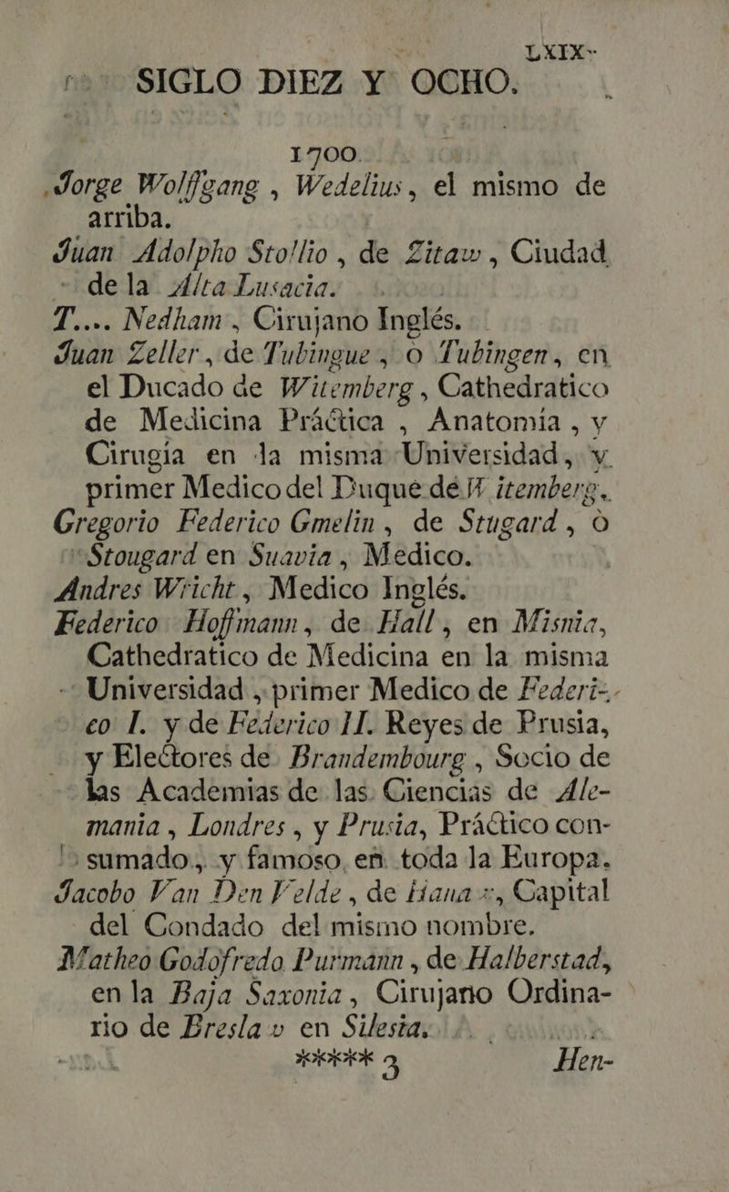 ^^ SIGLO DIEZ Y OCHO. 1700. orae Wolfgang , Wedelius, el mismo de arriba. Juan Adolpho Sto!lio , de Zitaw , Ciudad dela 4/ta Lusacia. T.. . Nedham , Cirujano Inglés. Juan Zeller , de Tubingue , Oo Tubingen, en el Ducado de Witenberg : Cathedratico de Medicina Práctica , Anatomía , y Cirugia en Ja misma Universidad, v. primer Medico del Duque dé Y itemberg. Gregorio Federico Gmelin , de Stugard , O Stougard en Suavia , Medico. Andres Wricht , Medico Inglés. Federico Hoffmann , de Hall , en Misnia, Cathedratico de Medicina en la misma Universidad , primer Medico de Federi-.- eo T. y de Bidoeito II. Reyes de Prusia, y Electores de. Brandembourg , Socio de las Academias de las. Ciencias de Ale- mania , Londres , y Prusia, Práctico con- sumado, y famoso, en. toda la Europa. Jacobo Van Den F'elde , de Hana +, Capital del Condado del mismo nombre, Matheo Godofredo Purmann , de Halberstad, en la Baja Saxonia , Cirujano Ordina- rio de Eresla y en Silesia, 2.00. id 3 COS