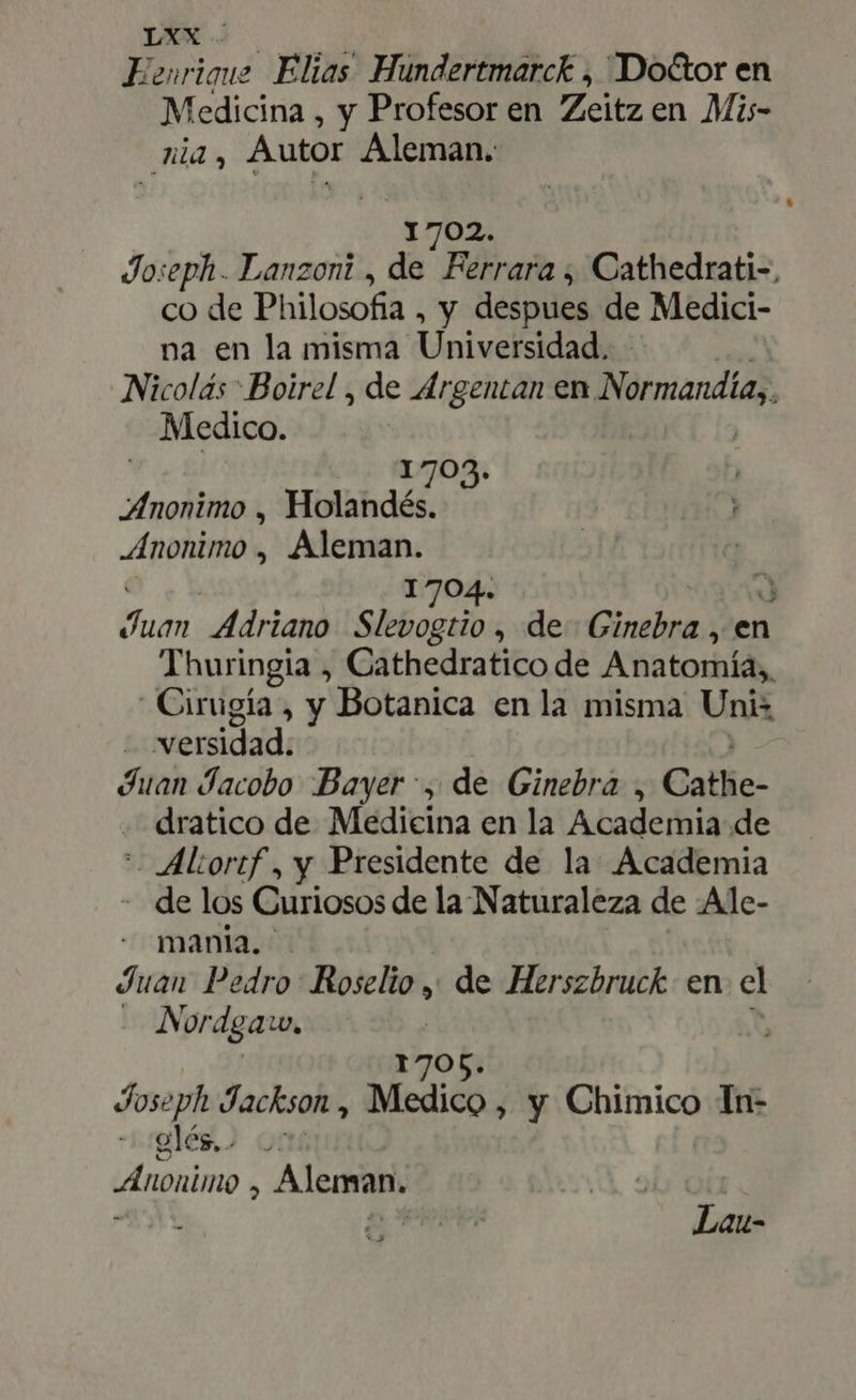 Brie Elias Hundertmarck , Do&amp;or en Medicina , y Profesor en Zeitz en Mi- zi, Autor Aleman. 1702. Joseph. Lanzoni , de Félbar ¿ Cathedrati-, co de Philosofia , y despues de Medici- na en la misma Univeisidadi Nicolás : Boirel , de drgentan en Nàrmandíay, Medico. j V edi 1703. Anonimo , Holandés. Anonimo , Aleman. 1704. x) Pos Adriano Slevogtio , de Ginebra , en Thuringia , Cathedratico de Anatomía, Cirugía, y Botanica en la misma Unis | wersidad: Juan Jacobo Bayer, de Ginebra , Catlie- dratico de. Medicina en la Academia de *- ALortf , y Presidente de la Academia . de los Curiosos de la Naturaleza de Ale- mania. Juan Pedro: Roselio , de Herszbruck en cl | Nordgaw, | 1705. à Joseph Jackson, Medico , y Chimico In- glég.) or Anonimo , Aleman. Lau-