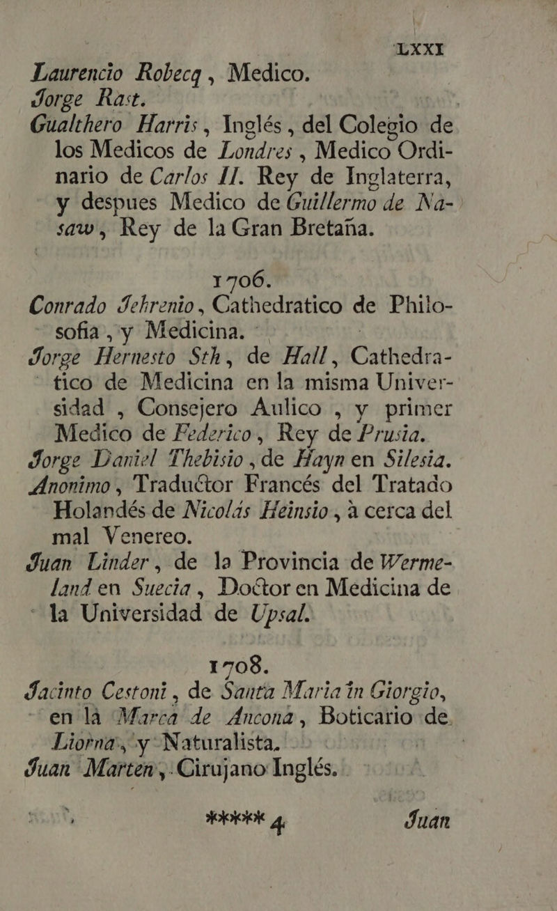 Laurencio Robecg , Medico. Jorge Rat. | Gualthero Harris, Inglés , del Colegio de los Medicos de Londres , Medico ! Ordi- nario de Carlos I]. Rey de Inglaterra, y despues Medico de Guillermo de Na- saw, Rey de la Gran Bretaña. 1706. Conrado Jehrenio, Cathedratico de Philo- sofia , y Medicina. - Jorge Hernesto Sth, de Hall, ÓN - fico. de Medicina en la misma Univer- sidad , Consejero Aulico , y primer Medico de Federico, Rey de Prusia. Jorge Daniel Thebisio , de Hayn en Silesia. Anonimo , ' Traductor Eriités del Tratado Holandés de Nicolás Heinsio , à cerca del mal Venereo. | Juan Linder, de la Provincia de Werme- land en Suecia , Doctor en Medicina de la Universidad de Upsal. 1708. Jacinto Cestoni , de Santa Maria in Giorgio, en là Marca de Ancona, Boticario de. Liorna', y Naturalista, AS Juan Marten, ¿Cirujano Inglés. SS 4 | Juan