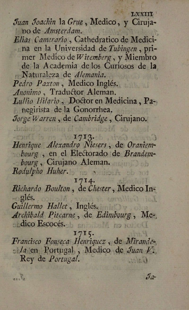 OYXXIHDO Juan Joachin la Grue , Medico, y Ciruja- ' node Amsterdam. Elias Camerario , Cathedratico de Medici- ¿ña en la Universidad de 7| ubingen , pri- mer Medico de W itemberg , y Miembro de la Academia de los Curiosos de la. «Naturaleza de Alemania. Pedro Paxton , Medico Inglés. Anonimo , Traductor Aleman. Lullio Hilario ,, Doctor en Medicina , Pa-. . negirista dela Gonorrhea. Jorge Warren , de Cambridge , Cirujano. | AGS: | Bái ique Alexandro. Niesers , de Qravign- »beurg , en el Electorado ¡de Brandem- bourg , Cirujano Aleman. Rodulpho Huher. a 1714 Richardo Boulton , de Chester , Medico In- .«glés, ' Guillermo Hallet, Inglés. &gt; Archibald Pitcarne , de Edinboug à Met dico Escocés.. 1715. Francisco Fonseca: Henriquez , de. Mir ande» -Ja;en. Portugal. , Medico . de uan Ji, Rey de Portug al : AX : LX Ja er:*2