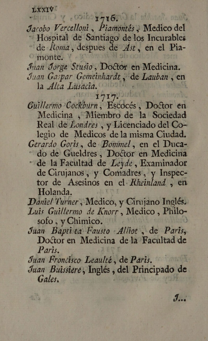 Peatón 4 —1716; ' ; Jacobo Varcelloni i poire ; Medico del ' Hospital de Santiago de los Incurables de Koma , despues de As, en el Pia- - monte. ' Juan Jorge Stusio, Do&amp;tór en Medicina. Juan Gaspar Gemeinhardt y S Lauban , en la Alia Lusacia. | Tao | Guillermo Códkburn Escócés, Do&amp;or en Medicina , Miembro de la Sociedad Real de Londres , y Licenciado del Co- legio de Medicos dela misma Ciudad. Gerardo Goris, de Bommel , en el Duca- do de Gueldres , Do&amp;or en Medicina “de la Facultad de Ley4e , Examinador de Cirujanos, y Comadres, y Inspec- tor de Asesinos en el. Kheinland , en Holanda. Daniel l'urner , Medico, y Cirujano Inglés. Luis TERTIA. de Knorr , Medico , Philo- sofo , y Chimico. | Juan Baptista Fausto - Alliot , de Paris, Docor en Medicina de la Facultad de Paris. | Juan Fronéisco Leaulté , de Paris. | ii TR 1 Ingles ; , del Principado de ales. d...
