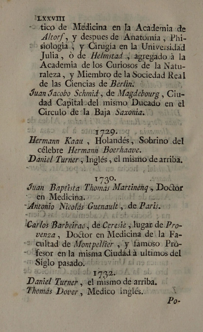 JIxxvi «tico de. Médicina en la Academia de * Mitorf , Y despues de Amñatómía ; Phi- siologia j y. Cirugía en la Univeisidad Julia, O de Helmstad -, agregado à la Academia de los oa de la Natu- raleza, y Miembro de la Sociedad Real de las Ciencias de Berlin: Juan Jacobo Schmid, de Magdebourg , Ciu- dad Capital:del. mismo Ducado en el . Circulo de: la. Baja Saxonia, | 1720. 93 Bin Kaau y ^ Holandés; Sobrino del . célebre Hermann Boerhaave. Daniel Turner; Inglés , el mismo de arriba, 1730. Juan Baptista Thomás Marcinéng Doctor en Medicina.» - ' Antonio Nicolás: Guenault y ¿de Paris. ¡Carlos ista ¡ aii ker » lugar del Pro- venza, Doctor en Medicina. de la Fa- ' cultad de Montpellier ,' y famoso. Pró- fesor enla misma Ciudád 2 à ultimos del Siglo M bteisv int sl a 55h Sims Daniel Ti urne , el mismo dé arrib Fhomás Dover , Medico inglés. i Po-