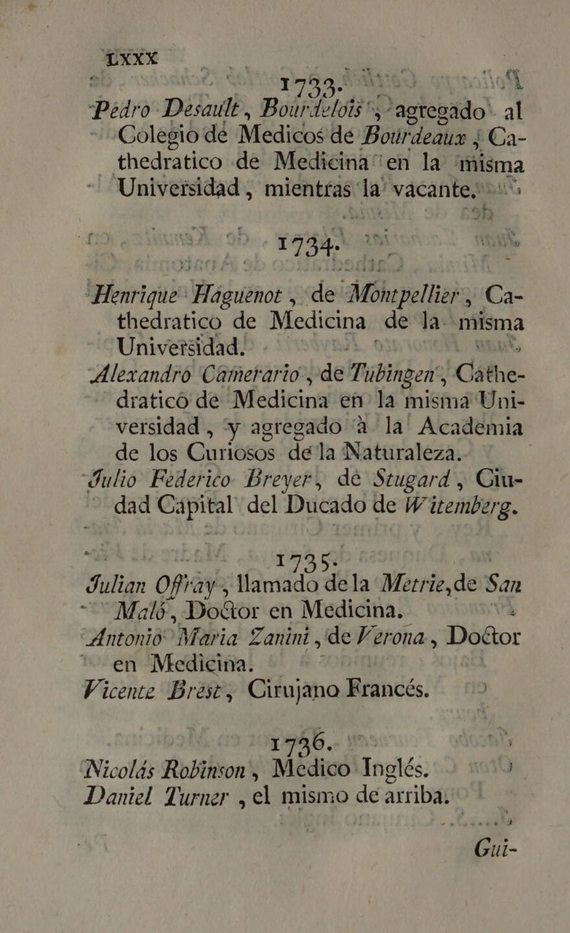 » ET. AM Desa, PANA Jagtepado al Colegio de Meditb£ de Bóir eaux j Ca- thedratico de Medicina en la misma Universidad , mientras: la vacante. [o P JJSA 1734 E na, enrique águmos ; de: Mohepellier , Ca- thedratico de Medicina de la. misma Universidad. Alexandro Camerario , de Tübingen ; c ólhe- dratico de Medicina en: la misma Uni- versidad , y agregado à là Academia de los Curié&amp;os de la Naturaleza. Julio Federico Brever, dé Stugard , Ciu- dad «ge del Ducado de W'itemberg. 1735: Milli: of ay, llamado dela Metrie,de San - ^ Malé, Do&amp;or en Medicina. l Antonio Maria Zanini , de Verona, Do&amp;or en Medicina. — Vicente Brest, Cirujano Erancés. — ^ 1:346. i938; Nicolás Robinson, Medico Inglés. | ^.^ Daniel Turner , d mismo de arriba: | Gui-