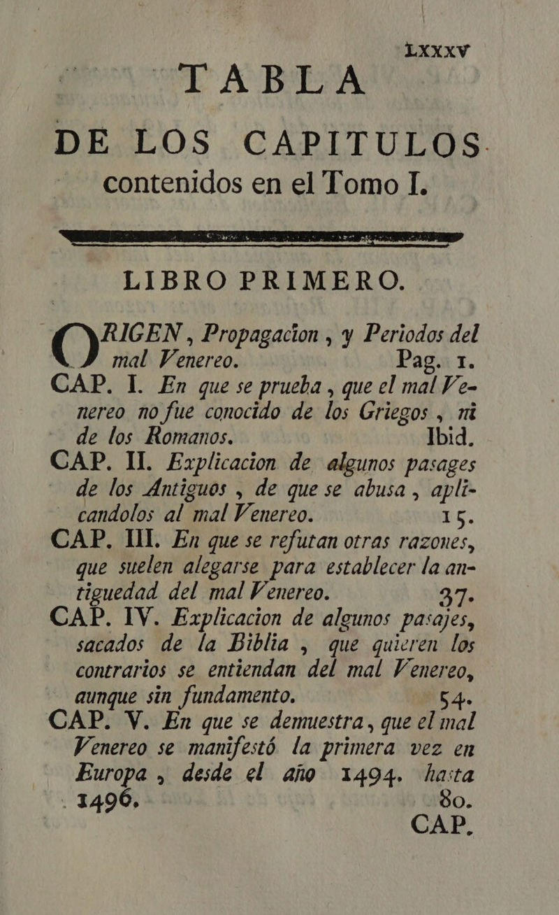 TABLA DE LOS CAPITULOS. contenidos en el Tomo I. LIBRO PRIMERO. | (8. , Propagacion , y Periodos del P JJ mal Venereo. ag. I. CAP. I. En que se prueba , que el mal Fe- nereo no fue conocido de lo; Griegos , i de los Romanos. Ibid. CAP. II. Explicacion de algunos pasages de los Antiguos , de que se abusa , apli- candolos al mal Venereo. Es. CAP. III. En que se refutan otras razones, que suelen alegarse para establecer la an- tiguedad del mal Venereo. 37: CAP. IV. Explicacion de algunos pasajes, sacados de la Biblia , que quieren los contrarios se entiendan del mal Venereo, aunque sin fundamento. 54. CAP. V. En que se demuestra , que el o Venereo se manifestó la primera vez en Europa , desde el año 1494. hasta : 8 . 14906. O. CAP.