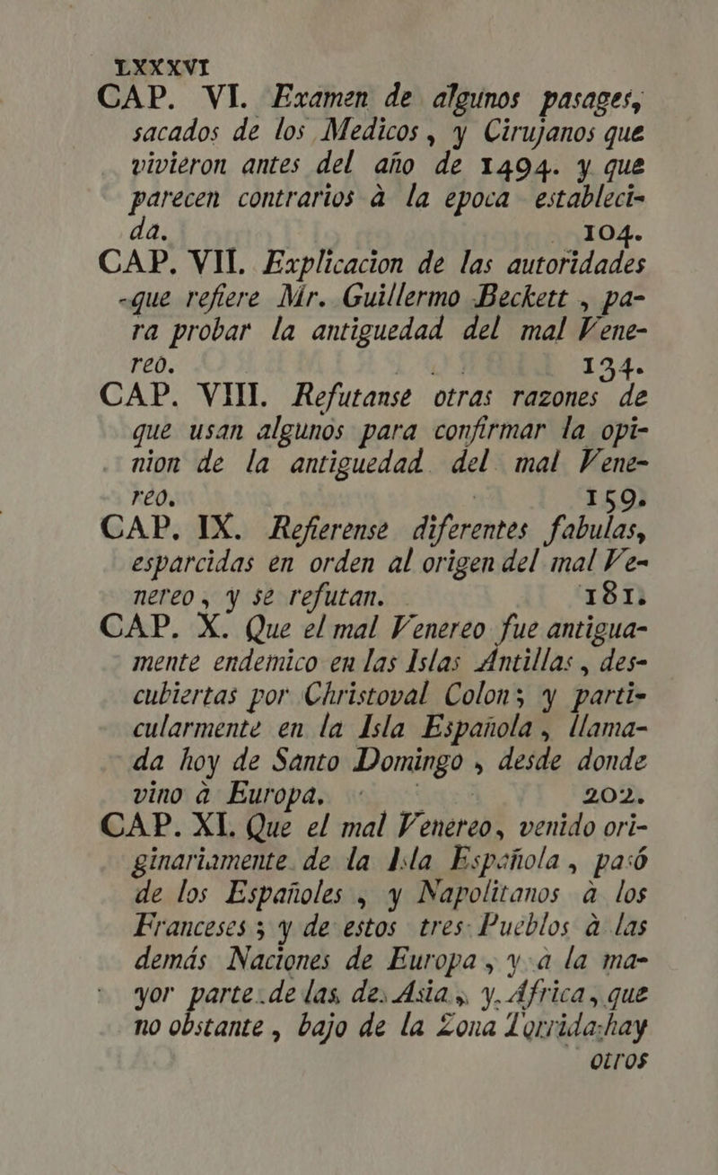 CAP. VI. Examen de algunos pasages, sacados de los Medicos , y Cirujanos que vivieron antes del año de 1494. y que parecen contrarios à la epoca | estableci- a. 104. CAP. VII. Explicacion de las d ados -que refiere Mr. Guillermo Beckett , pa- ra probar la antiguedad del mal Vene- reo. i Qr 134. CAP. VIII Refutanse otras razones de que usan algunos para confirmar la opi- nion de la antiguedad del. mal Vene- reo, | 159. CAP. IX. Referense diferentes fabulas esparcidas en orden al origen del mal Fe- nereo , y se refutan. - 181. CAP. X. Que el mal Venereo fue antigua- mente endemico en las Islas Antillas, des- cubiertas por Christoval Colon; y parti- cularmente en la Isla Española , llama- da hoy de Santo Domingo , desde donde vino a Europa, : ^ - 202. CAP. XL Que el mal Venereo, venido ori- ginariamente. de la Isla Española, pasó de los Españoles , y Napolitanos a los Franceses 3 y de estos tres: Pueblos a las demás Naciones de Europa, ya la ma- yor parte.de las de, sia y, y. África, que no obstante , bajo de la Zona Torrida:hay Oros