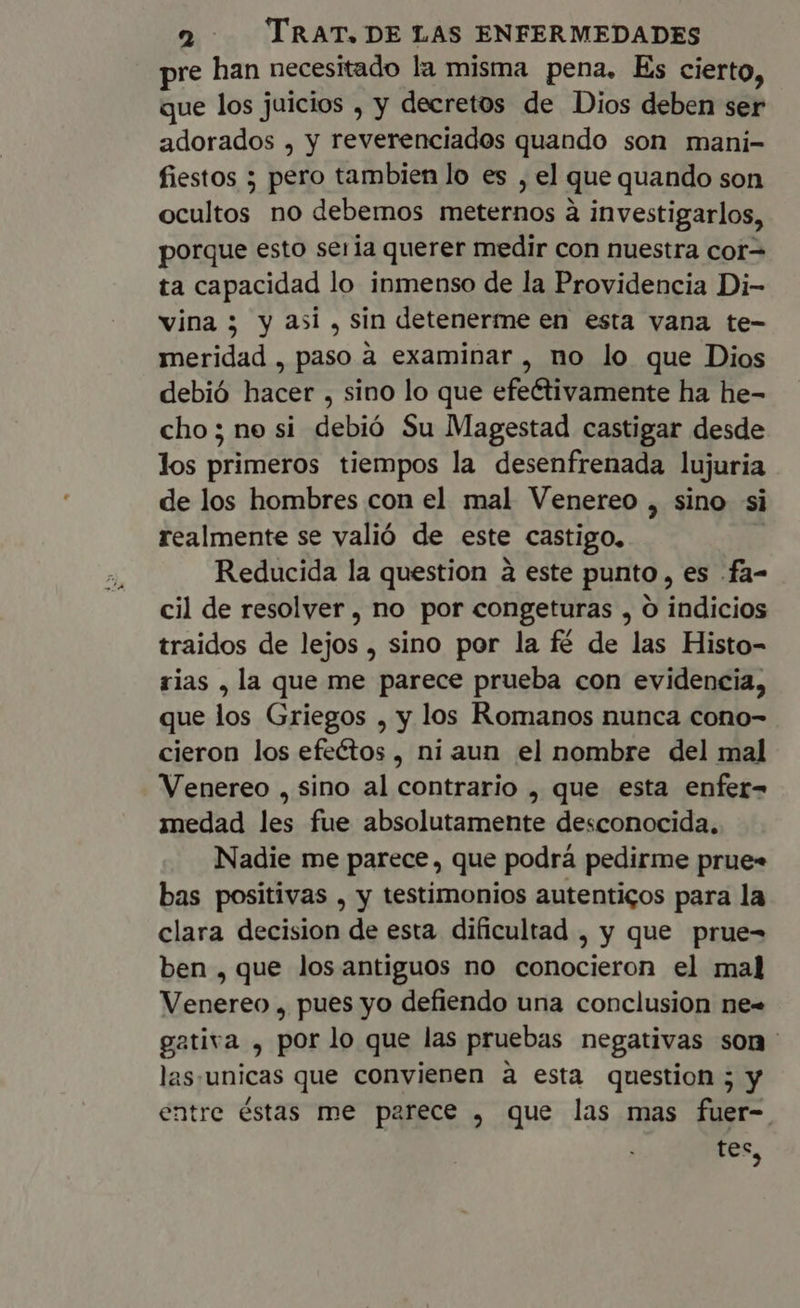 pre han necesitado la misma pena. Es cierto, que los juicios , y decretos de Dios deben ser adorados , y reverenciados quando son mani- fiestos ; pero tambien lo es , el que quando son ocultos no debemos meternos à investigarlos, porque esto seria querer medir con nuestra cor= ta capacidad lo inmenso de la Providencia Di- vina; y asi , sin detenerme en esta vana te- meridad , paso a examinar , no lo que Dios debió hacer , sino lo que efectivamente ha he- cho ; ne si debió Su Magestad castigar desde los primeros tiempos la desenfrenada lujuria de los hombres con el mal Venereo , sino si realmente se valió de este castigo. Reducida la question à este punto, es .fa- cil de resolver, no por congeturas , O indicios traidos de lejos , sino por la fé de las Histo- rias , la que me parece prueba con evidencia, que los Griegos , y los Romanos nunca cono- cieron los efectos , ni aun el nombre del mal Venereo , sino al contrario , que esta enfer- medad les fue absolutamente desconocida. Nadie me parece, que podrá pedirme prue» bas positivas , y testimonios autenticos para la clara decision de esta dificultad , y que prue- ben , que los antiguos no conocieron el mal Venereo , pues yo defiendo una conclusion ne« gativa , por lo que las pruebas negativas son- las:unicas que convienen à esta question ; y entre éstas me parece , que las mas fuer- tes,