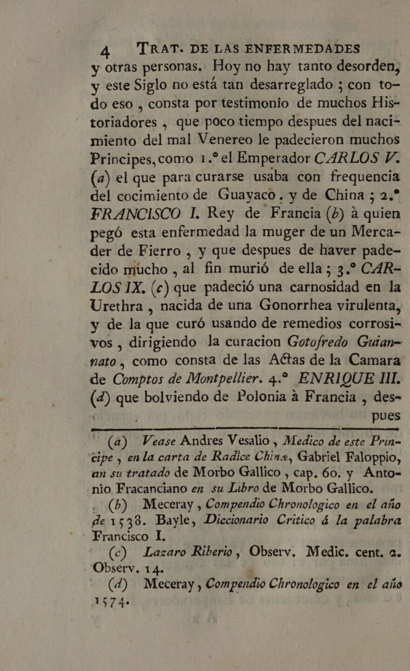 y otras personas. Hoy no hay tanto desorden, y este Siglo no está tan desarreglado ; con to- do eso , consta por testimonio de muchos His- toriadores , que poco tiempo despues del naci- miento del mal Venereo le padecieron muchos Principes, como 1.?el Emperador CARLOS P. (a) el que para curarse usaba con frequencia del cocimiento de Guayaco, y de China ; 2.* FRANCISCO 1. Rey de Francia (4) à quien pegó esta enfermedad la muger de un Merca- der de Fierro , y que despues de haver pade- cido njucho , al fin murió de ella; 3.? CAR- LOS IX. (c) que padeció una carnosidad en la Urethra , nacida de una Gonorrhea virulenta, y de la que curó usando de remedios corrosi- vos , dirigiendo la curacion Gotofredo Guian- nato , como consta de las Actas de la Camara de Comptos de Montpellier. 4. ENRIQUE III. (2) que bolviendo de Polonia à Francia , des- | pues — (a) Vease Andres Vesalio , Medico de este Prin- cipe , enla carta de Radice China, Gabriel Faloppio, an su tratado de Morbo Gallico , cap. 60. y Anto- .nio Fracanciano en su Libro de Morbo Gallico. . (b) Meceray , Compendio Chronologico en. el año de 1538. Bayle, Diccionario Critico á la palabra Francisco I. (c) Lazaro Riberio , Observ. Medic. cent. 2. - Observ, 14. ; (4) Meceray , Compendio Chronologico en el año 1574»