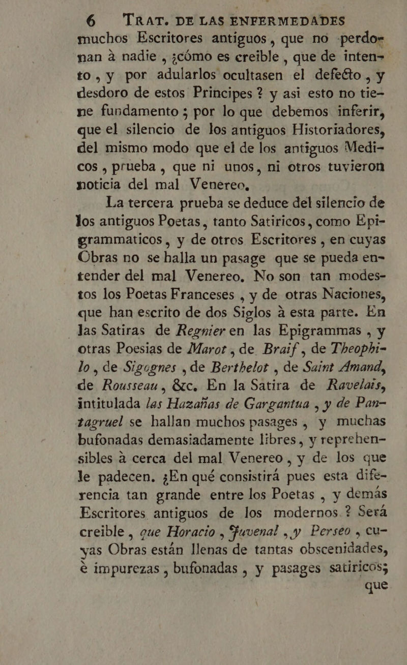 muchos Escritores antiguos, que no -perdo= nan à nadie , ¿cómo es ereible , que de inten- to, y por adularlos ocultasen el defecto , y desdoro de estos Principes ? y asi esto no tie- ne fundamento 5 por lo que debemos inferir, que el silencio de los antiguos Historiadores, del mismo modo que el de los antiguos Medi- cos , prueba , que ni unos, ni otros tuvieron noticia del mal Venereo, La tercera prueba se deduce del silencio de los antiguos Poetas, tanto Satiricos, como Epi- grammaticos, y de otros Escritores , en cuyas Obras no se halla un pasage que se pueda en- tender del mal Venereo, No son tan modes- tos los Poetas Franceses , y de otras Naciones, que han escrito de dos Siglos à esta parte. En . Jas Satiras de Regnieren las Epigrammas , y otras Poesias de Maror , de Braif , de Theophi- lo, de Sigognes , de Berthelot , de Saint Amand, de Rousseau, Etc. En la Satira de Ravelats, intitulada las Hazañas de Gargantua , y de Pan- tagruel se hallan muchos pasages , y muchas bufonadas demasiadamente libres, y reprehen- sibles à cerca del mal Venereo, y de los que le padecen. ¿En qué consistirá pues esta dife- yencia tan grande entre los Poetas , y demás Escritores antiguos de los modernos ? Será creible , que Horacio , fuvenal , y Perseo , cu yas Obras están llenas de tantas obscenidades) e impurezas , bufonadas , y pasages satíricos; que