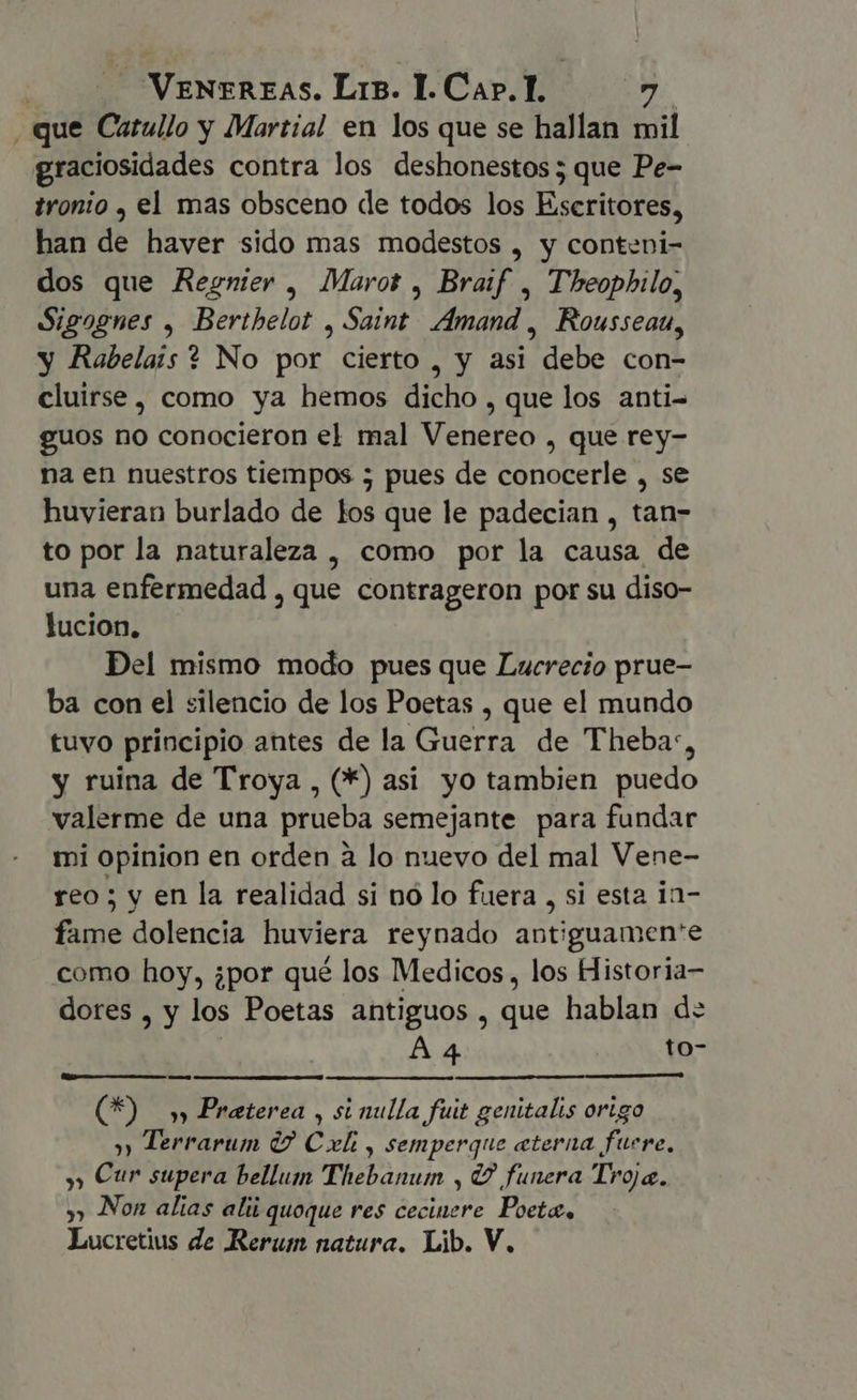 VENEREAS. Lrs. I. Cap. 1. y EN . que Catullo y Martial en los que se hallan mil graciosidades contra los deshonestos; que Pe- tronio , el mas obsceno de todos los Escritores, han de haver sido mas modestos , y conteni- dos que Regnier, Marot , Braif , Theophilo, Sigognes , Berthelot ¿E Amand , Rousseau, y Rabelais ? No por cierto , y asi “debe con- cluirse , como ya hemos dicho , que los anti- guos no conocieron el mal Venereo , que rey- na en nuestros tiempos ; pues de conocerle , se huvieran burlado de los que le padecian , tan- to por la naturaleza , como por la causa de una enfermedad , que contrageron por su diso- lucion. Del mismo modo pues que Lucrecio prue- ba con el silencio de los Poetas , que el mundo tuvo principio antes de la Guerra de Thebas, y ruina de Troya , (*) asi yo tambien puedo valerme de una prueba semejante para fundar mi opinion en orden à lo nuevo del mal Vene- reo; y en la realidad si nó lo fuera , si esta in- fame dolencia huviera reynado antiguamen'e como hoy, ¿por qué los Medicos, los Historia- dores , y los Poetas antiguos , que hablan d: A 4 to- (Q9 5 Preterea , si nulla fuit genitalis origo » Terrarum (7 Cx , semperque eterna fuere, » Cur supera bellum Thebanum , Y funera Troja. » Non alias alii quoque res ceciuere Pte, Lucretius de Rerum natura. Lib. V.