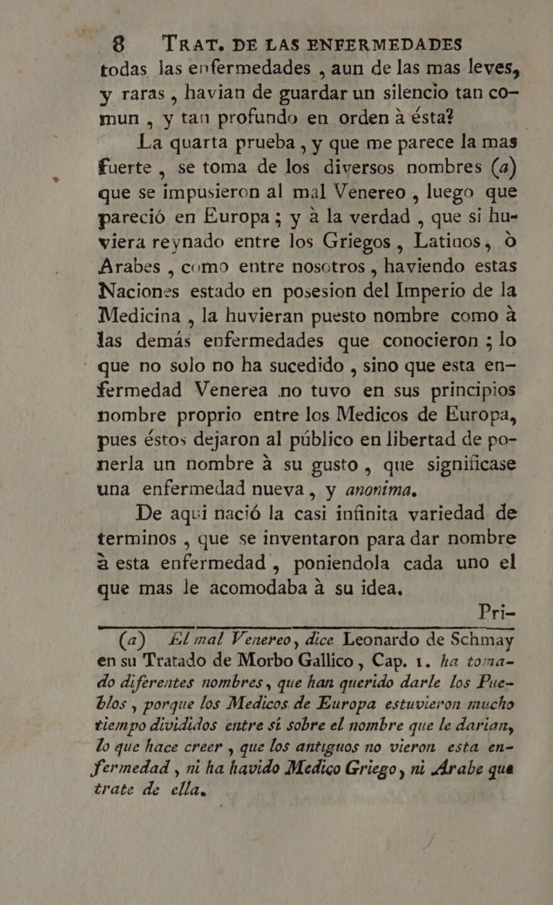 todas las enfermedades , aun de las mas leves, y raras , havian de guardar un silencio tan co- mun , y tan profundo en orden à ésta? | La quarta prueba , y que me parece la mas fuerte , se toma de los diversos nombres (a) que se impusieron al mal Venereo , luego que pareció en Europa ; y a la verdad , que si hu- viera reynado entre los Griegos , Latinos, 0 Arabes , como entre nosotros , haviendo estas Naciones estado en posesion del Imperio de la Medicina , la huvieran puesto nombre como à las demás enfermedades que conocieron ; lo que no solo no ha sucedido , sino que esta en- fermedad Venerea no tuvo en sus principios nombre proprio entre los Medicos de Europa, pues éstos dejaron al püblico en libertad de po- nerla un nombre à su gusto , que significase una enfermedad nueva, y anonima. De aqui nació la casi infinita variedad de terminos , que se inventaron para dar nombre à esta enfermedad , poniendola cada uno el que mas le acomodaba à su idea. Pri- (a) E mal Venereo, dice Leonardo de Schmay en su Tratado de Morbo Gallico , Cap. 1. ha toma- do diferentes nombres , que han querido darle los Pue- blos , porque los Medicos de Europa estuvieron mucho tiempo divididos entre st sobre el nombre que le darian, lo que hace creer , que los antiguos no vieron esta en- Fermedad , ni ha havido Medico Griego , ni Arabe qua trate de ella,
