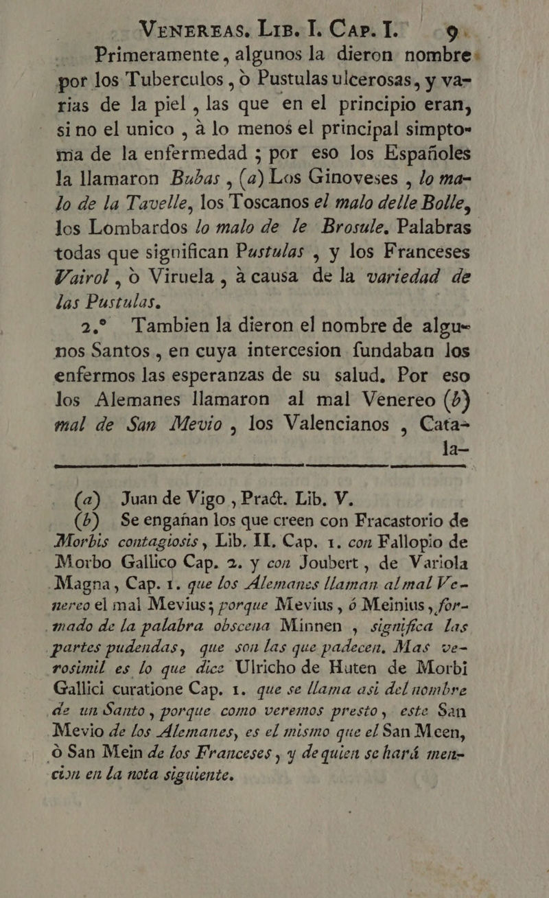 Primeramente, algunos la didi, nombre: por los Tuberculos , Pustulas ulcerosas, y va- rias de la piel , las que enel principio eran, si no el unico , à lo menos el principal simpto- mia de la enfermedad 5 por eso los Españoles la llamaron Bubas , (a) Los Ginoveses , lo ma- lo de la Tavelle, los Toscanos el malo delle Bolle, los Lombardos lo malo de le Brosule. Palabras todas que significan Pustulas , y los Franceses Vairol , O Viruela , acausa de la variedad de las Pustulas. 2. Tambien la dieron el nombre de algu- nos Santos , en cuya intercesion fundaban los enfermos las esperanzas de su salud. Por eso los Alemanes llamaron al mal Venereo (7) mal de San Mevio , los Valencianos , Cata- la- (a) Juan de Vigo , Pract. Lib. V. (4) Seengafan los que creen con Fracastorio de Morbis contagiosis , Lib. YI. Cap. 1. con Fallopio de Morbo Gallico Cap. 2. y con Joubert , de Variola Magna, Cap. 1. que los Alemanes llaman al mal Ve- nereo el mal Mevius; porque Mevius , ó Meinius , for- mado de la palabra obscena Minnen , significa las partes pudendas, que son las que padecen, Mas ve- rosimil es lo que dice Ulricho de Huten de Morbi Gallici curatione Cap. 1. que se llama asi del nombre de un Santo , porque. como veremos presto, este San Mevio de los Alemanes, es el mismo que el San Mcen, O San Mein de los Franceses , y dequien se hará men- cion en la nota siguiente.