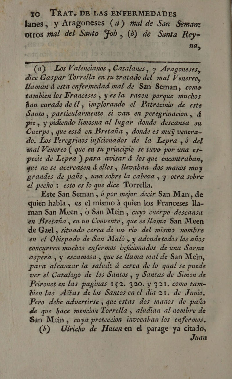 lanes, y Aragoneses (a) mal de San Semanz otros mal del Santo “fob , (b) de Santa Rey- 10, E (a) Los Valencianos , Catalanes, y Aragoneses, dice Gaspar Torrella en su tratado del mal Venereo, llaman á esta enfermedad mal de San Seman, como tambien los Franceses , y es la razon porque muchos han curado de él , implorando el Patrocinio de este Santo , particularmente si van en peregrinacion, á pie, y pidiendo limosna al lugar donde descansa su Cuerpo , que está en Bretaña , donde es muy venera- do. Los Peregrinos inficionados de la Lepra ,ó del mal Venereo ( que en su principio se tuvo por una es- pecie de Lepra ) para avisar á los que encontraban, que no se acercasen á ellos , llevaban dos manos muy grandes de paño , una sobre la cabeza , y otra sobre el pecho : esto es lo que dice Torrella. Este San Seman , ó por mejor decir San Man, de quien habla , es el mismo à quien los Franceses Ma- man San Meen , o San Mein , cuyo cuerpo descansa en Bretaña , en un Convento , que se llama San Meen de Gael , situado cerca de un rio del mismo nombre en el Obispado de San Maló y y adondetodos los años concurren muchos enfermos inficionados de una Sarna aspera , y escamosa , que se llama mal de San Mein, para alcanzar la salud: á cerca de lo qual se puede ver el Catalogo de los Santos , y Santas de Simon de Peironet en las paginas 152. 320. y 321. como tam- bien las Actas de los Santos en el dia 21. de Junio. Pero debe advertirse , que estas dos manos de paño de que hace mencion Torrella , aludian al nombre de San Mein, cuya proteccion invocaban los enfermos. (b) Ulricho de Huten en el parage ya citado, Juan