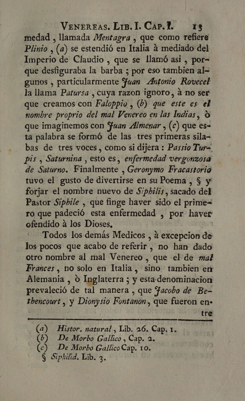 medad , llamada Mentagra , que como refiere Plinio , (a) se estendió en Italia à mediado del Imperio de Claudio , que se llamó asi , por- que desfiguraba la barba 5 por eso tambien al- gunos , particularmente fuan Antonio Rovecel la llama Patursa , cuya razon ignoro, à no ser que creamos con Faloppio , (b) que este es el nombre proprio del mal Venereo en las Indias, O que imaginemos con Juan Almenar , (c) que es- ta palabra se formó de las tres primeras sila- bas de tres voces, como si dijera : Passio Tur= pis , Saturnina , esto es, enfermedad vergonzosa de Saturno. Finalmente , Geronymo Fracastorio tuvo el gusto de divertirse en su Poema , $ y forjar el nombre nuevo de S:philis, sacado del Pastor Siphile , que finge haver sido el prime« ro que padeció esta enfermedad , por haver ofendido a los Dioses, | Todos los demás Medicos , à excepcion de los pocos que acabo de referir , no han dado otro nombre al mal Venereo , que el de mal Frances , no solo en Italia, sino tambien err Alemania , O Inglaterra 5 y esta denominacion prevaleció de tal manera , que facobo de Be- thencourt , y Dionysio Fontanon , que fueron en» tre AAA AP (a) Histor. natural , Lib. 26. Cap. 1. - (6) De Morbo Gallico , Cap. 2. (c) De Morbo Gallico Cap. 10. $ Siphilid. Lib. 3.