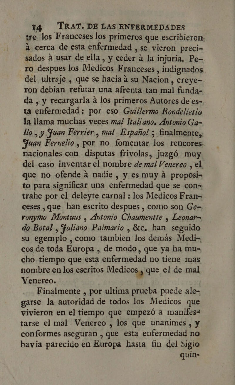 tre los Franceses los primeros que escribieron; à cerca de esta enfermedad , se vieron preci- sados à usar de ella, y ceder à la injuria, Pe- ro despues los Medicos Franceses , indignados del ultraje , que se hacia à su Nacion , creye- ron debian refutar una afrenta tan mal funda- da , y recargarla à los primeros Autores de es- ta enfermedad: por eso Guillermo Rondelletío la llama muchas veces mal Italiano. Antonio Ga- llo , y Juan Ferrier., mal Españo! 5. finalmente, Huan Fernelio , por no fomentar los rencores- nacionales con disputas frivolas, juzgó muy del caso inventar el nombre de mal Venereo , el. que no ofende à nadie , y es muy à proposi- to para significar una enfermedad que se con= trahe por el deleyte carnal : los Medicos Fran- ceses , que han escrito despues , como son Ge- ronymo Montuus , Antonio Chaumentte , Leonar- do Botal , Fuliano Palmario , &amp;c. han seguido su egemplo , como tambien los demás Medi- cos de toda Europa-, de modo, que ya ha mu- cho tiempo que esta enfermedad no tiene mas nombre en los escritos Medicos y que el de mal Venereo. | Finalmente , por ultima prueba puede ale- garse la autoridad de todos los Medicos que vivieron en el tiempo que empezó a manifes= tarse el mal Venereo , los que unanimes , y conformes aseguran , que esta enfermedad no havia parecido en Europa hasta fin del sigio quin-