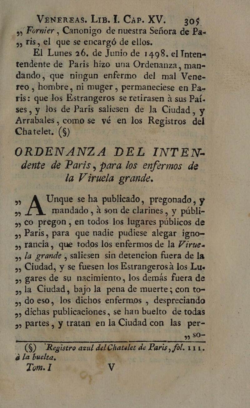 a) Fornier , Canonigo de nuestra Señora de Pa- 9, Fis, el que se encargó de ellos. El Lunes 26. de Junio de 1498. el Intetia tendente de Paris hizo una Ordenanza , man- dando, que ningun enfermo del mal Vea dl reo, hombres ni muger , permaneciese en Pa- ris: que los Estrangeros se retirasen à sus Paí. ses, y los de Paris saliesen de la Ciudad yv Afalialós como se vé en los Registros del Chatelet, (8) ORDENANZA DEL INTEN- dente de Paris, para los enfermos de la Viruela grande. T. Unque se ha publicado, pregonado, y 2 mandado , à son de clarines, y públi- sy) CO pregon , en todos los lugares públicos de ,; Paris, para que nadie pudiese alegar igno- ,, rancia, que todos los enfermos de la Víiruea » la grande , saliesen sin detencion fuera de la ,; Ciudad, y se fuesen los Estrangerosà los Lu. », gares de su nacimiento, los demás fuera de ,,la Ciudad, bajo la pena de muerte; con to- ,, do eso, los dichos enfermos , despreciando »» dichas publicaciones, se han buelto de todas », partes, y tratan en la Ciudad con las per- 397 (S) Registro azul del Chatelet de Paris sel 111. à la buelta,