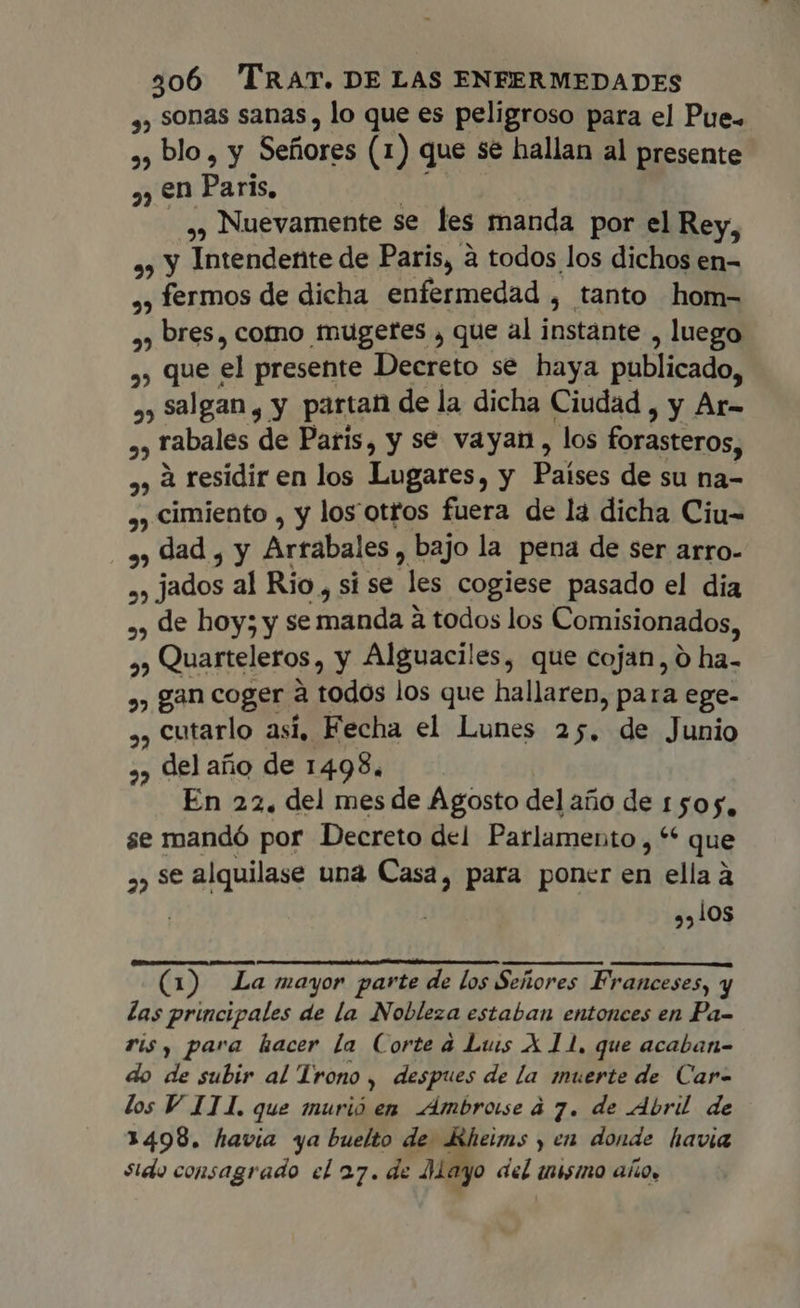 ,, sonas sanas , lo que es peligroso para el Pue. 2, blo, y Sefiores (1) que se hallan al presente ,, en Paris, ,, Nuevamente se les manda por el Rey, ,, y Intendente de Paris, à todos los dichos en- », fermos de dicha enfermedad , tanto hom- ,, bres, como tnuügetes , que al instante , luego 2, que el presente Decreto se haya publicado, ,, salgan, y partan de la dicha Ciudad , y Ar- ,, rabales de Paris, y se vayan, los forasteros, ,,àresidiren los Lugares, y Países de su na- ,, cimiento , y los otros fuera de lá dicha Ciu- ay dad , y Arrabales, bajo la pena de ser arro- », jados al Rio, si se les cogiese pasado el dia ,, de hoy; y se manda à todos los Comisionados, P. », Quarteleros, y Alguaciles, que cojan, 0 ha- , gan coger à todos los que hallaren, para ege- ,, cutarlo así, Fecha el Lunes 25. de Junio ,, del año de 1498. En 22. del mes de Agosto del año de 1505, se mandó por Decreto del Parlamento 44* que ,, se alquilase una Casa, para poner en ella à | ,,10s (1) La mayor parte de los Señores Franceses, y las principales de la Nobleza estaban entonces en Pa- ris, para hacer la Corte à Luis X 11. que acaban- do de subir al Trono, despues de la muerte de Car- los V ITI, que murió en Ambrose à 7. de Abril de 1498. havia ya buelto de Kheims y en donde havia sido consagrado el 27. de Mayo dn inisino AÑO.