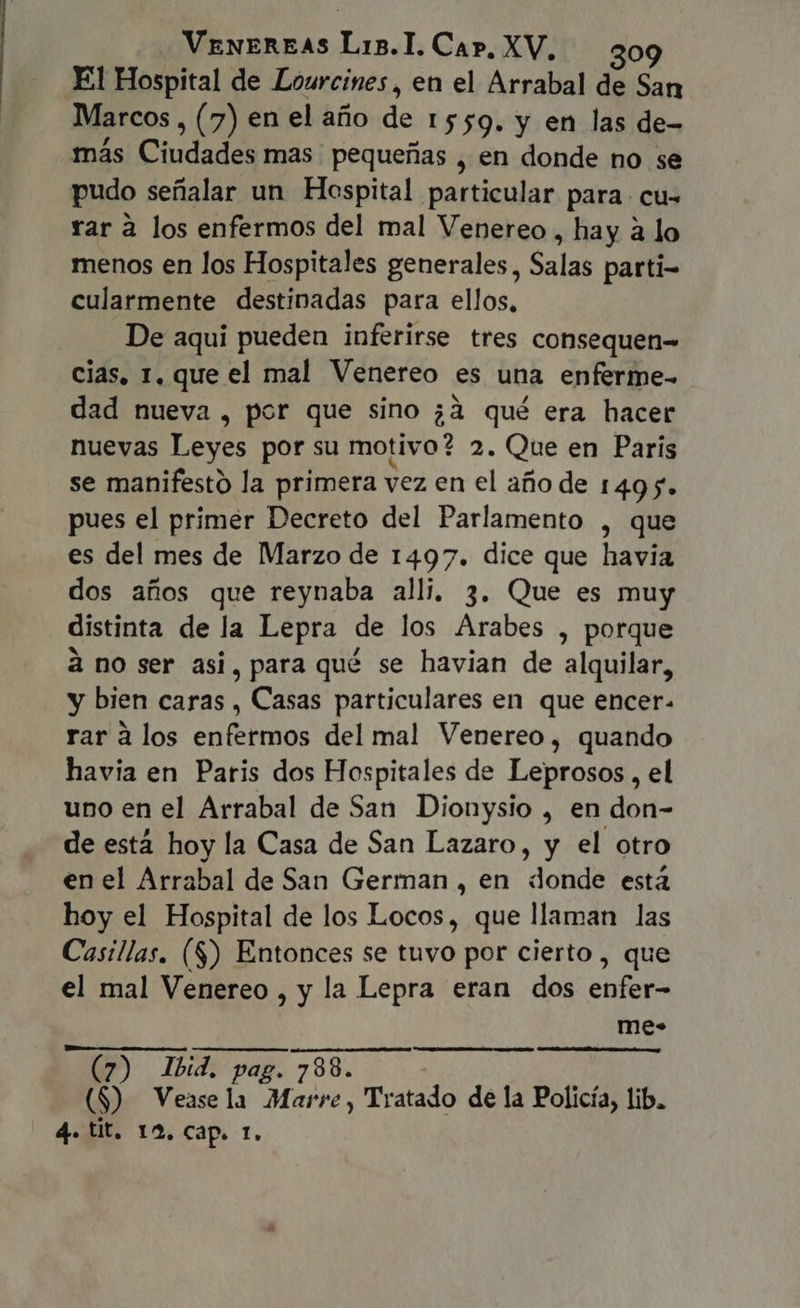 El Hospital de Lourcines, en el Arrabal de San Marcos , (7) en el año 2 1559. y en las de- más Ciudades mas pequeñas , en donde no se pudo señalar un Hospital particular para. cu- rar a los enfermos del mal Venereo , hay à lo menos en los Hospitales generales, Salas parti- cularmente destinadas para ellos, De aqui pueden inferirse tres consequen- cias. 1. que el mal Venereo es una enferme- dad nueva, por que sino ;à qué era hacer nuevas Leyes por su motivo? 2. Que en Paris se manifestó la primera vez en el año de 149 5. pues el primer Decreto del Parlamento , que es del mes de Marzo de 1497. dice que havia dos años que reynaba alli, 3. Que es muy distinta de la Lepra de los Arabes , porque à no ser asi, para qué se havian de alquilar, y bien caras , Casas particulares en que encer- rar àlos enfermos del mal Venereo, quando havia en Paris dos Hospitales de Leprosos , el uno en el Arrabal de San Dionysio , en don- de está hoy la Casa de San Lazaro, y el otro en el Arrabal de San German , en donde está hoy el Hospital de los Locos que llaman las Casillas. ($) Entonces se tuvo por cierto , que el mal Venereo , y la Lepra eran dos enfer- mes (7) Ibid. pag. pag. 788. (S) Veasela Marre , Tratado de la Policía, lib. 4. tit, 12, cap. 1.