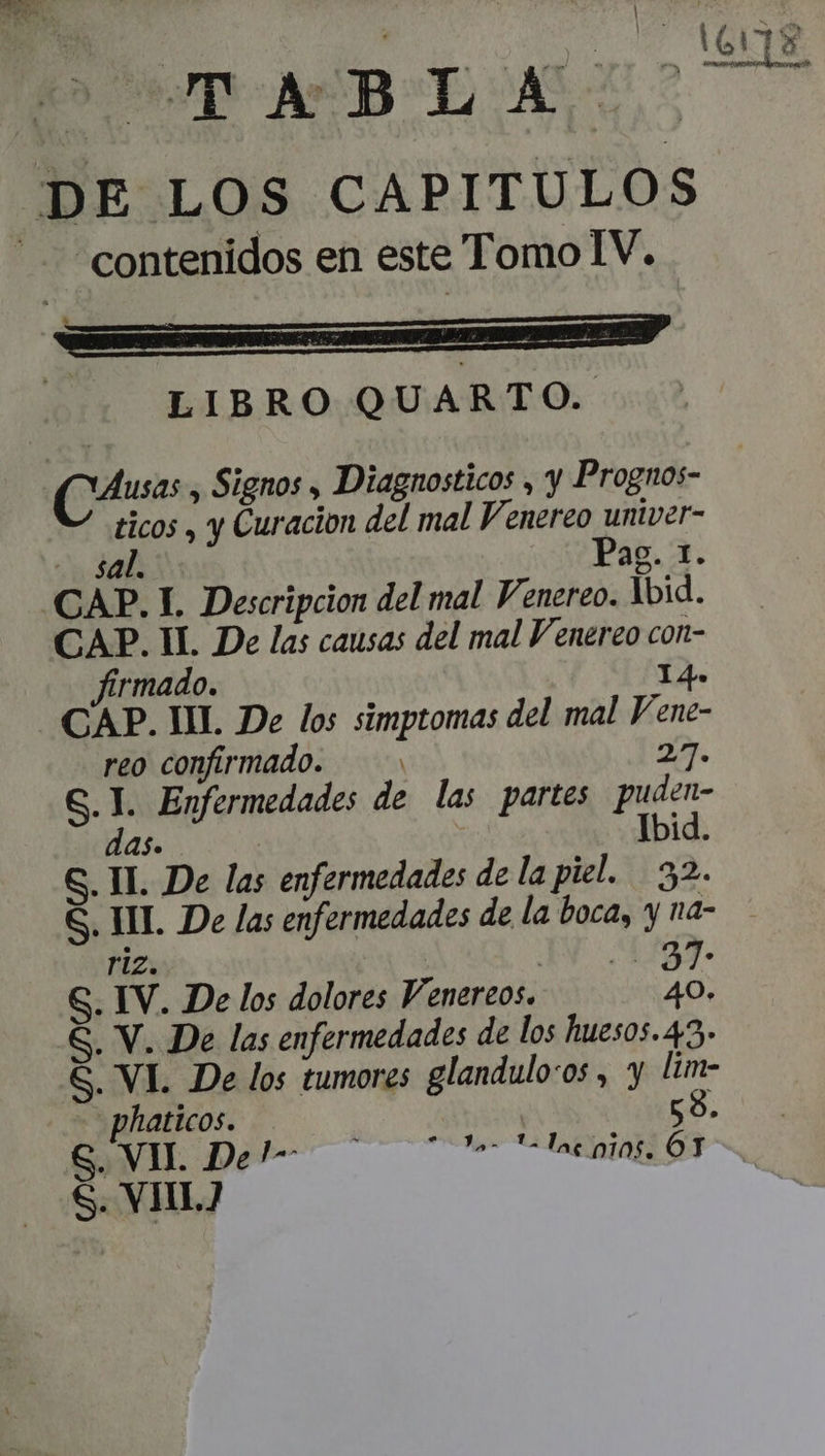 D» vpP-AUB-AEOAS. DE LOS CAPITULOS “contenidos en este Tomo IV. . 4 LIBRO QUARTO. usas , Signos , Diagnosticos , y Prognos- ticos , y Curacion del mal Venereo univer- AL UNE Pag. 1. CAP. 1. Descripcion del mal Venereo. bid. CAP. II. De las causas del mal Venereo con- firmado. I4. CAP. UL De los simptomas del mal Vene- reo confirmado. — 27. G. I. Enfermedades de las partes puden- das. Ibid. S. IL De las enfermedades de la piel. 32. YE riz. | IN Cun. S. IV. De los dolores Venereos. 40. &amp;. V. De las enfermedades de los huesos. 43. G. VI. De los tumores glandulo:os , y lim- .phaticos. — 58. EXVEU. De ———— La S. VII?