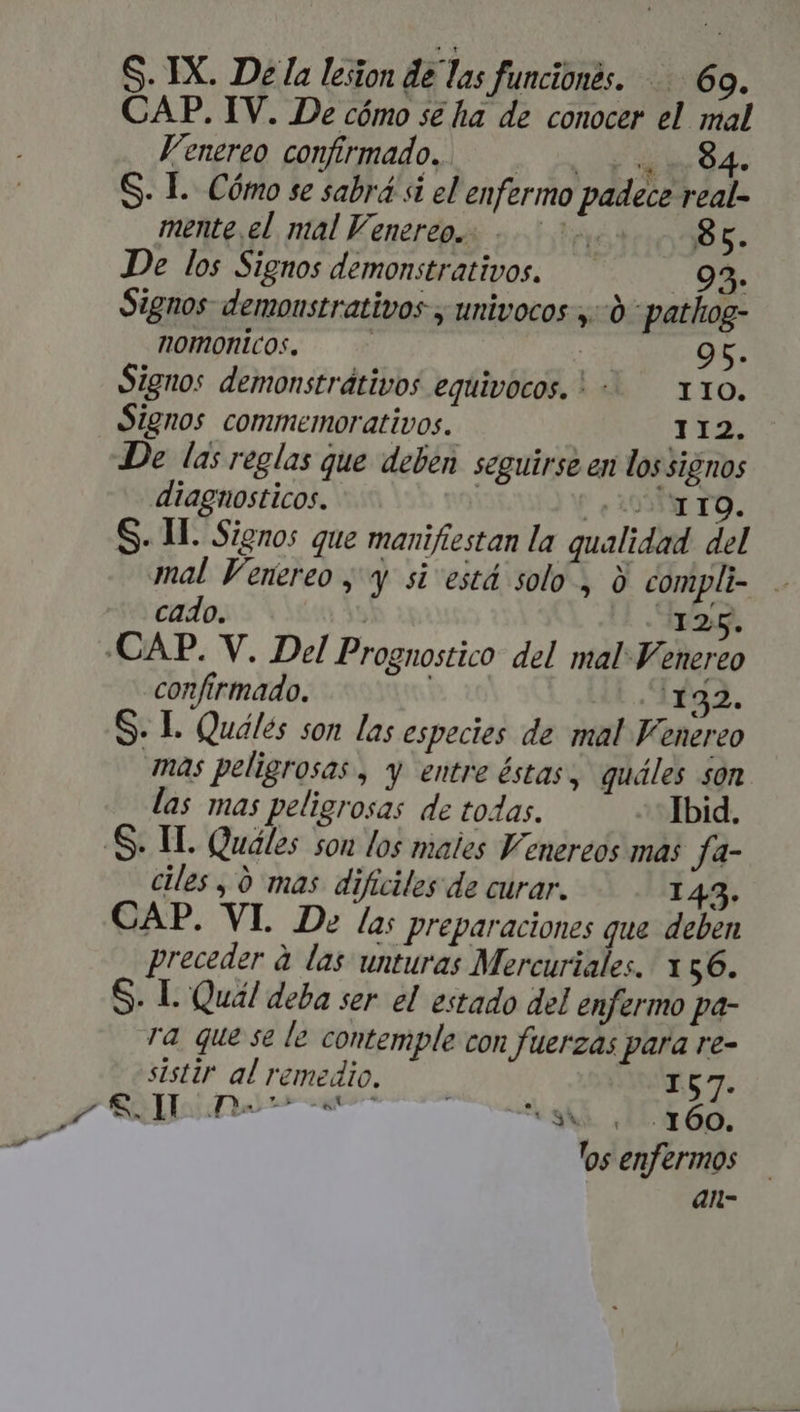 t S. IX. Dela lesion de las funcionés. 69. CAP. IV. De cómo se ha de conocer el mal Venereo confirmado... 4 7 84. S. L. Cómo se sabrá à el enfermo padece real- mente el mal Venereo.. 200 8g. De los Signos demonstrativos. — 93. Signos demonstrativos , univocos ,-.0- pathog- nomonicos. p 96. Signos demonstrátivos equivocos. !-. x10. Signos commemorativos. | TTE De las reglas que deben seguirse en lossignos diagnosticos. | CITO. mal Venereo y y si está solo , à compli- .. cado. 4125. confirmado. 1132. S. I. Quáles son las especies de mal Venereo mas peligrosas , y entre éstas, quáles son las mas peligrosas de todas. Ibid. ciles , 0 mas dificiles de curar. 143. CAP. VI. De la: preparaciones que deben preceder à las unturas Mercuriales. 156. S. L Quál deba ser el estado del enfermo pa- ra que se le contemple con fuerzas para re- sistir al remedio. — 157. CRI gn di. dx690. los enfermos an-