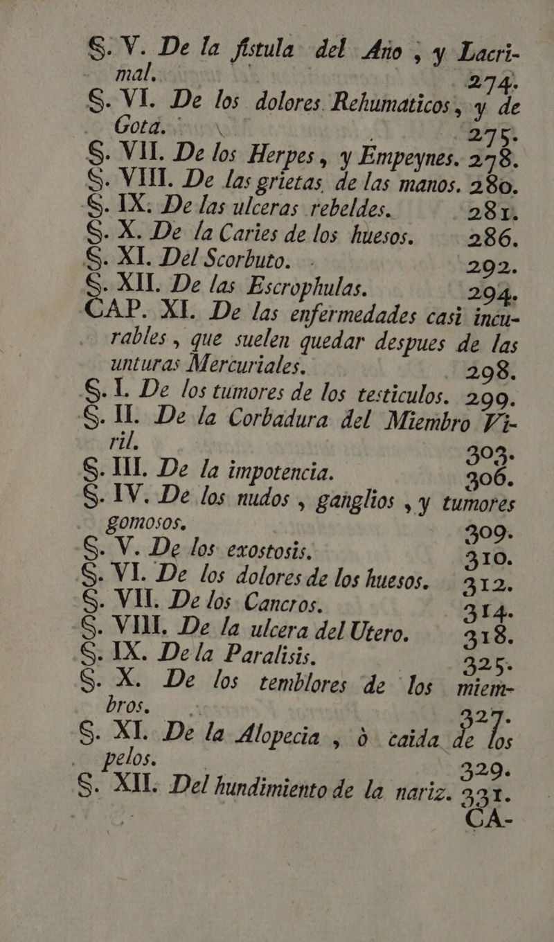 Palast. i3, | 274. S. VI. De los dolores Rehumaticos, y, de i5 Got 275. S. VII. De los Herpes, y Empeynes. 278. S. VHT. De las grietas de las manos. 280. S. IX; De las ulceras rebeldes. . 28r. S- X. De la Caries de los huesos. 86. S. XI. Del Scorbuto. 202. S. XIL De las Escrophulas. 29. 94. CAP. XI. De las enfermedades casi inde. rables , que suelen quedar despues de las unturas Mercuriales. . 298. . l. De los tumores de los testiculos. 299. . I... De la Corbadura del Miembro Vi- ri. 303. . HL. De la impotencia. 306. . IV. De los nudos , ganglios &gt;, Y tumores gomosos. 309. S. V. De los exostosis. 310. S. VI. De los dolores de los huesos. 312. S. VH. De los Cancros. S. S: S. Qn UN) Unc 314. VIM. De la ulcera del Utero. 318. IX. De la Paralisis. 325 X. De los temblores de los miem- br Of. ERN 27. S. XL De la Alopecia , 0. caida i 2. elos. | | 329. S. XIL Del hundimiento de la nariz. 332. T» CA: