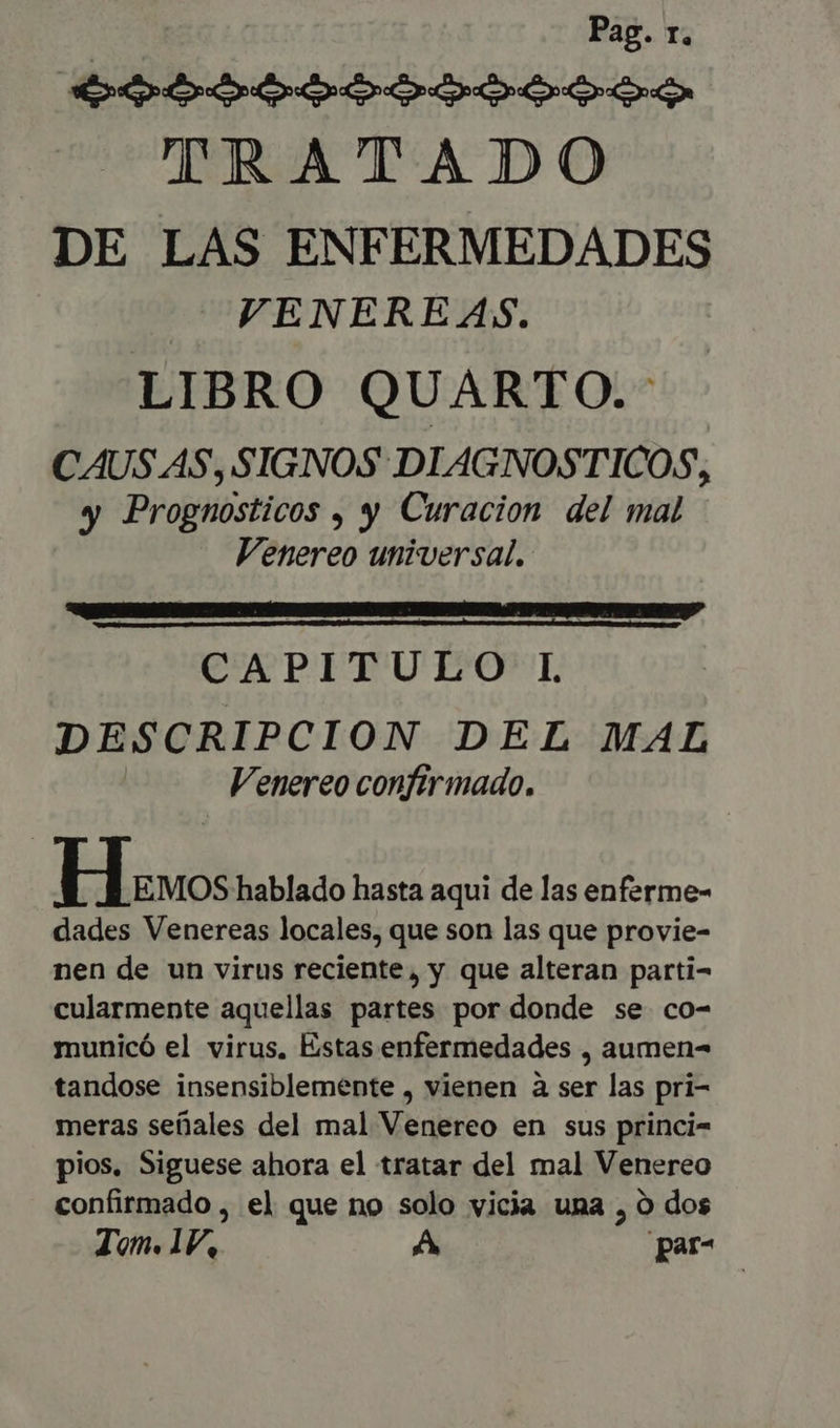 Pag. r. p CO Depp CD epe Ce TRATADO DE LAS ENFERMEDADES VENERE AS. LIBRO QUARTO.- CAUSAS, SIGNOS DIAGNOSTICOS, y Prognosticos , y Curacion del mal Venereo universal. CANPITUI OD DESCRIPCION DEL MAL Venereo confirmado. Ho: hablado hasta aqui de las enferme- dades Venereas locales, que son las que provie- nen de un virus reciente, y que alteran parti- cularmente aquellas partes por donde se co- municó el virus, Estas enfermedades , aumen- tandose insensiblemente , vienen à ser las pri- meras seüales del mal Venereo en sus princi- pios. Siguese ahora el tratar del mal Venereo confirmado , el que no solo vicia una , O dos Jon. 1V, A par-