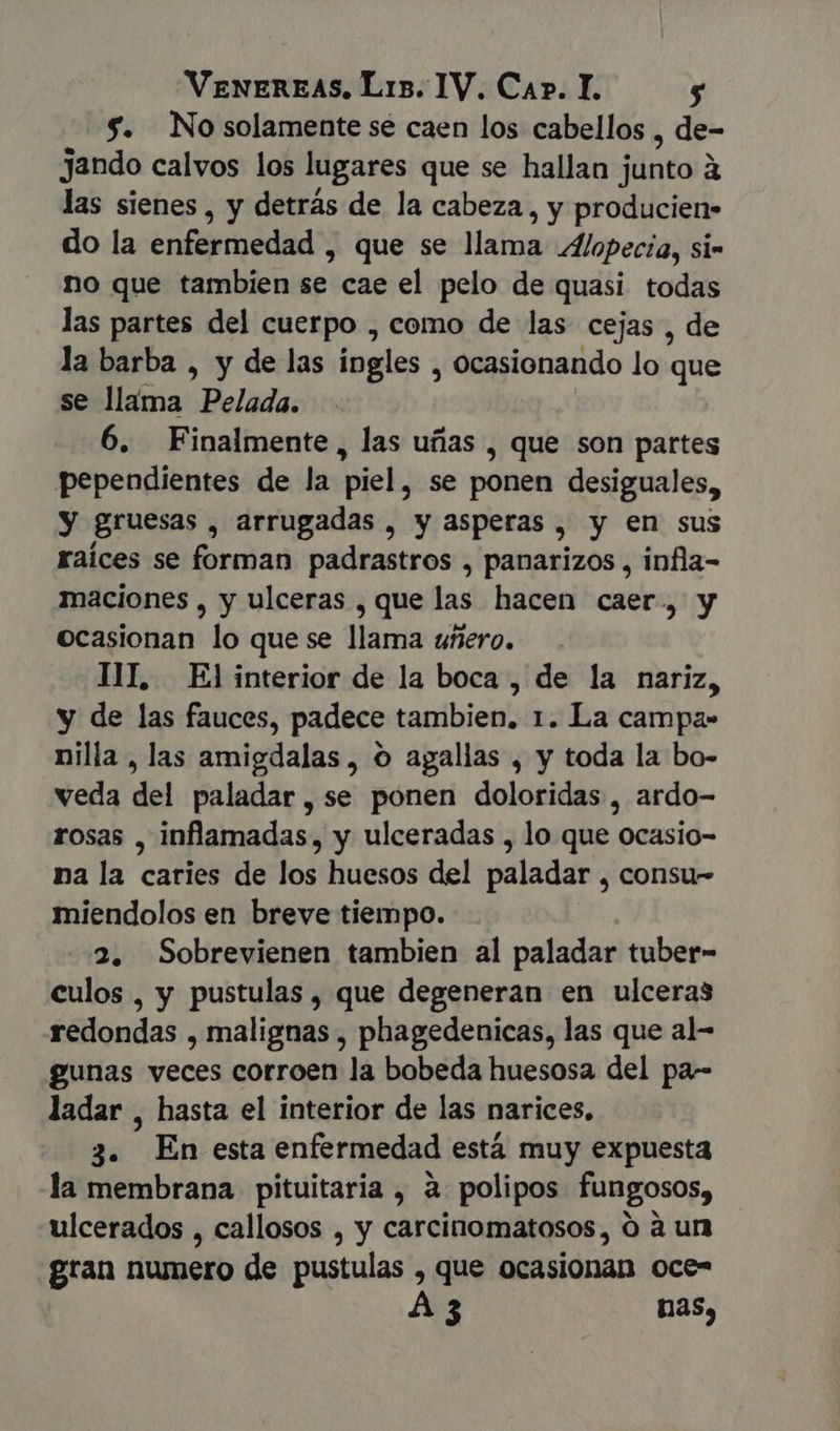$. No solamente sé caen los cabellos , de- jando calvos los lugares que se hallan jünto à las sienes , y detrás de la cabeza, y producien- do la enfermedad , que se llama Alopecia, si- no que tambien se cae el pelo de quasi todas las partes del cuerpo , como de las cejas , de la barba , y de las ingles , ocasionando lo que se llama Beliada: 6. Finalmente, las uñas , que son partes pependientes de la piel, se ponen desiguales, y gruesas , arrugadas , y asperas , y en sus raíces se forman padrastros , panarizos , infla- maciones , y ulceras , que las hacen caer, y ocasionan lo que se llama uñero. TIL, El interior de la boca , de la nariz, y de las fauces, padece tambien. 1. La campa- nilla , las amigdalas , o agallas , y toda la bo- veda del paladar, se ponen doloridas , ardo- rosas , inflamadas, y ulceradas , lo que ocasio- na la caries de los huesos del paladar , consu- miendolos en breve tiempo. 2. Sobrevienen tambien al paladar tuber- culos, y pustulas , que degeneran en ulceras redondas , malignas , phagedenicas, las que al- gunas veces corroen la bobeda huesosa del pa-- ladar , hasta el interior de las narices. 3. En esta enfermedad está muy expuesta la membrana pituitaria , à polipos fungosos, ulcerados , callosos , y carcinomatosos, ó à un gran numero de pustulas , que ocasionan oce- A3 nas,