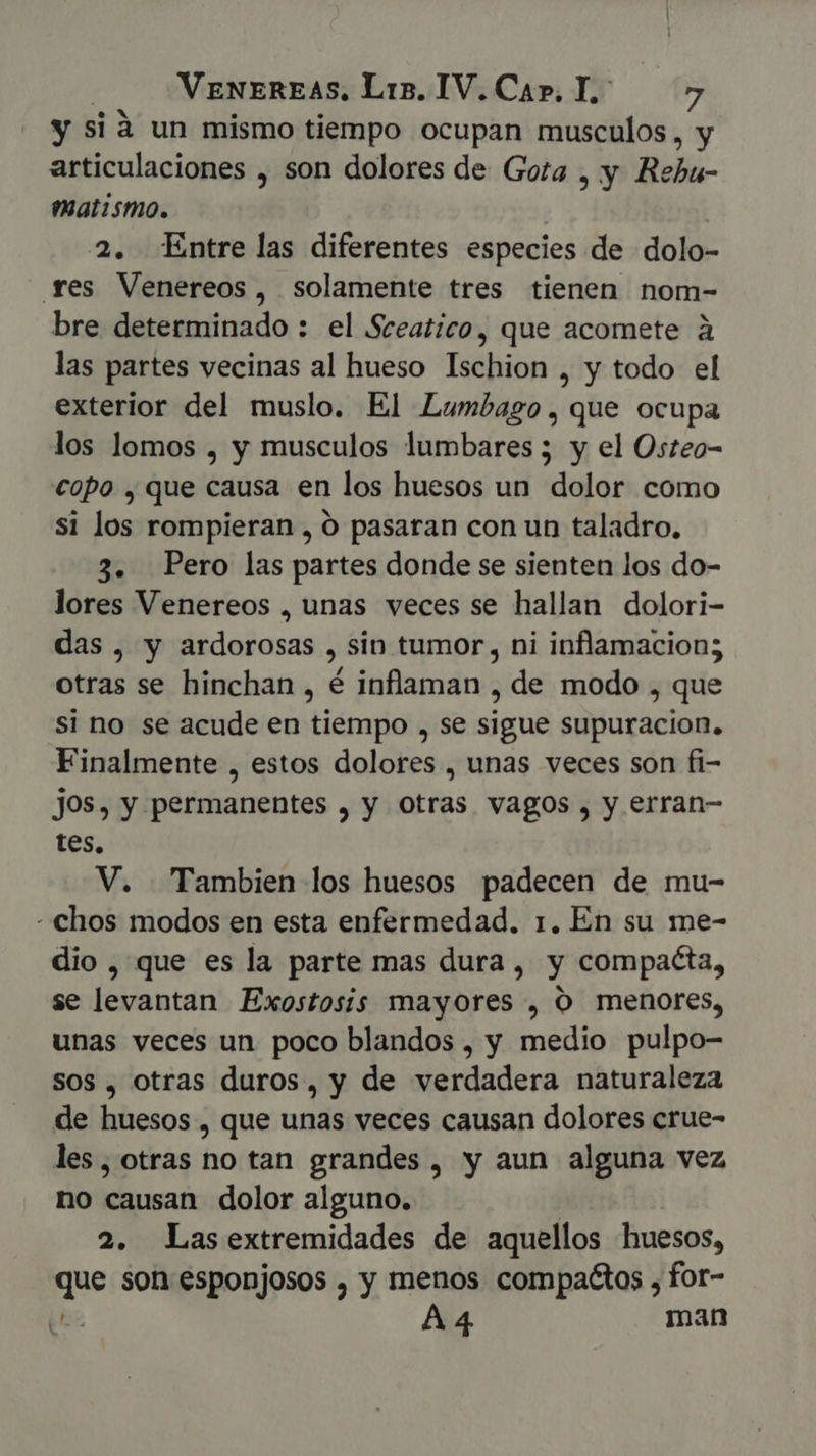 y si à un mismo tiempo ocupan citiscllós 5 articulaciones , son dolores de Gota , y Robi matismo. ! | 2. Entre las diferentes especies de dolo- res Venereos, solamente tres tienen nom- bre determinado : el Sceatico, que acomete à las partes vecinas al hueso Ischion , y todo el exterior del muslo. El Lumbago,que ocupa los lomos , y musculos lumbares ; y el Osteo- copo , que causa en los huesos un dolor como si los rompieran , O pasaran con un taladro. 3. Pero las partes donde se sienten los do- lores Venereos , unas veces se hallan dolori- das, y ardorosas , sin tumor, ni inflamacion; otras se hinchan , é inflaman , de modo , que si no se acude en tiempo , se sigue supuracion. Finalmente , estos dolores , unas veces son fi- jos, y permanentes , y otras vagos , y erran- tes. V. Tambien los huesos padecen de mu- - chos modos en esta enfermedad. 1. En su me- dio , que es la parte mas dura, y compacta, se levantan Exostosis mayores , O menores, unas veces un poco blandos , y medio pulpo- Sos , otras duros, y de verdadera naturaleza de huesos , que unas veces causan dolores crue- les, otras no tan grandes, y aun alguna vez no causan dolor alguno. 2. Lasextremidades de aquellos huesos, que son esponjosos , y menos compaétos , for- (es A4 man