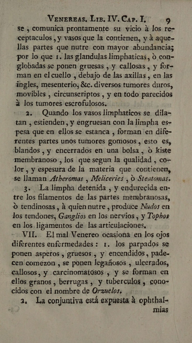 Se , comunica prontamente su vicio à los re- ceptaculos , y vasos que la contienen, y à aque- llas partes que nutre con mayor abundancia; por lo que 1. las glandulas limphaticas, 0 con- globadas se ponen gruesas , y callosas , y for- man en el cuello , debajo de las axillas , en las ingles, mesenterio, &amp;c. diversos tumores duros, movibles , circunseriptos , y en todo parecidos à los tumores escrofulosos. 2. Quando los vasos limphaticos se dila- tan , estienden, y engruesan con la limpha es- pesa que en ellos se estanca , forman en dife- rentes partes unos tumores gomosos, esto es, blandos, y encerrados en una bolsa , O kiste membranoso , los que segun la qualidad , co- lor, y espesura de la materia que contienen, se llaman Atheromas , Meliceries , O Steatomas. 3. La limpha detenida y endurecida en- tre los filamentos de las Sárién mergbranosas, O tendinosas , à quien nutre , produce Nudos en los tendones, Ganglios en los nervios , y Topbos en los. ligamentos de las articulaciones, VIT. El mal Venereo ocasiona en los ojos diferentes enfermedades : 1. los parpados se ponen asperos , gruesos , y encendidos, pade- cen comezon , se ponen legañosos , ulcerados, eallosos, y .carcinomatosos , y se forman en ellos granos , berrugas , y tuberculos , cono- cidos con el nombre de Orzuelos, 2. La conjuntiva está expuesta à ophthal- mias