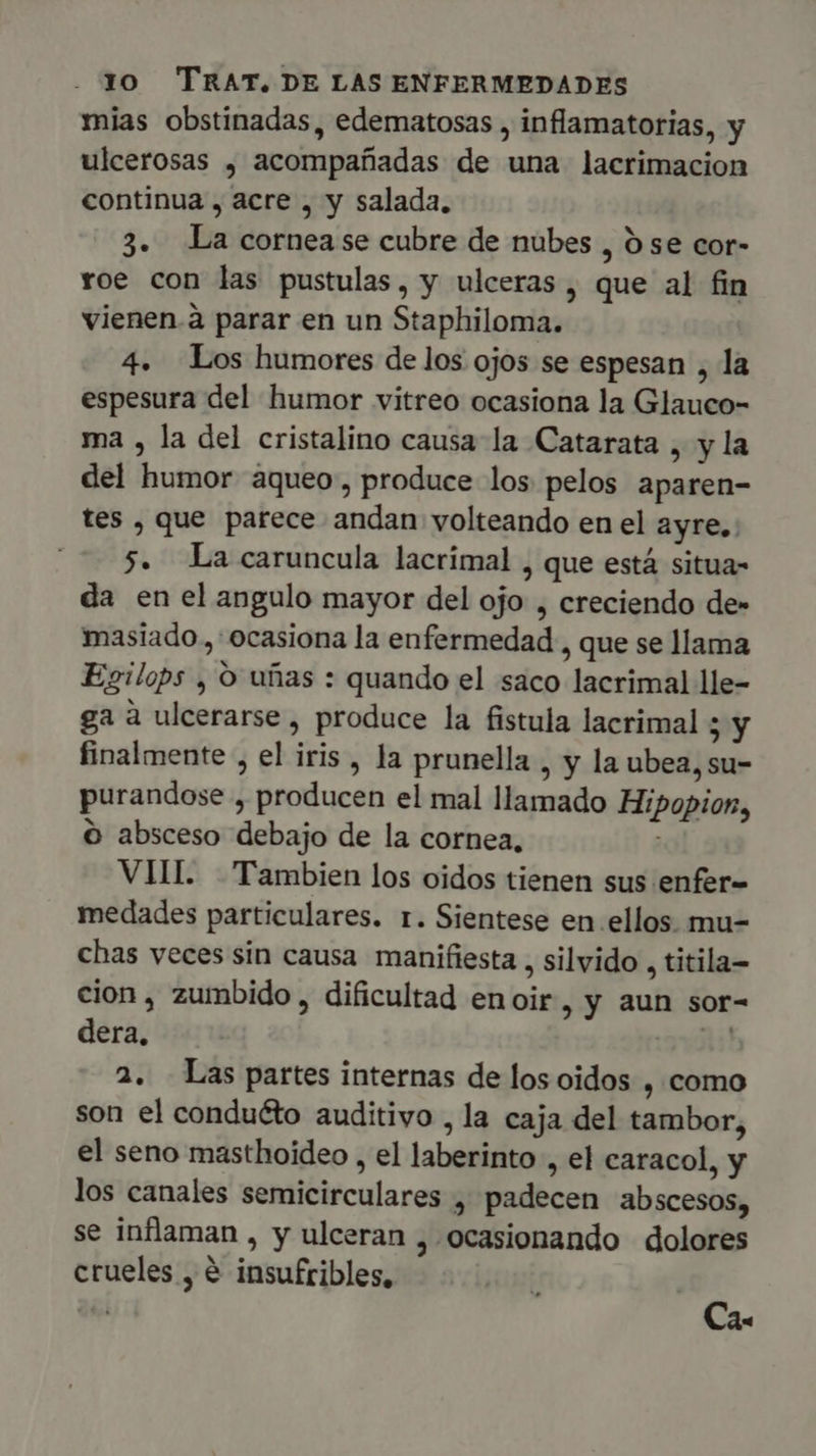 mias obstinadas, edematosas , inflamatorias, y ulcerosas , acompañadas de una lacrimacion continua , acre , y salada. 3. La cornease cubre de nubes , 5 se cor- roe con las pustulas, y ulceras , que al fin vienen.à parar en un Staphiloma. 4. Los humores de los ojos se espesan , la espesura del humor vitreo ocasiona la Glauco- ma , la del cristalino causa la Catarata , y la del humor àqueo, produce los pelos aparen- tes , que parece andan volteando en el ayre. 70$. Lacaruncula lacrimal , que está situa- da en el angulo mayor del ojo , creciendo de» masiado , ocasiona la enfermedad , que se llama Esilops , O uñas : quando el saco lacrimal lle- ga à ulcerarse , produce la fistula lacrimal ; y finalmente , el iris , la prunella , y la ubea, su- purandose , producen el mal llamado Hipopion, o absceso debajo de la cornea, VII. Tambien los oidos tienen sus enfer- medades particulares. r. Sientese en ellos. mu- chas veces sin causa manifiesta , silvido , titila= cion , zumbido , dificultad enoir, y aun sor- dera, i: 2. Las partes internas de los oidos , como son el conduéto auditivo , la caja del tambor, el seno masthoideo , el laberinto , el caracol, y los canales semicirculares , padecen abscesos, se inflaman , y ulceran , ocasionando dolores crueles , € insufribles, Ca-