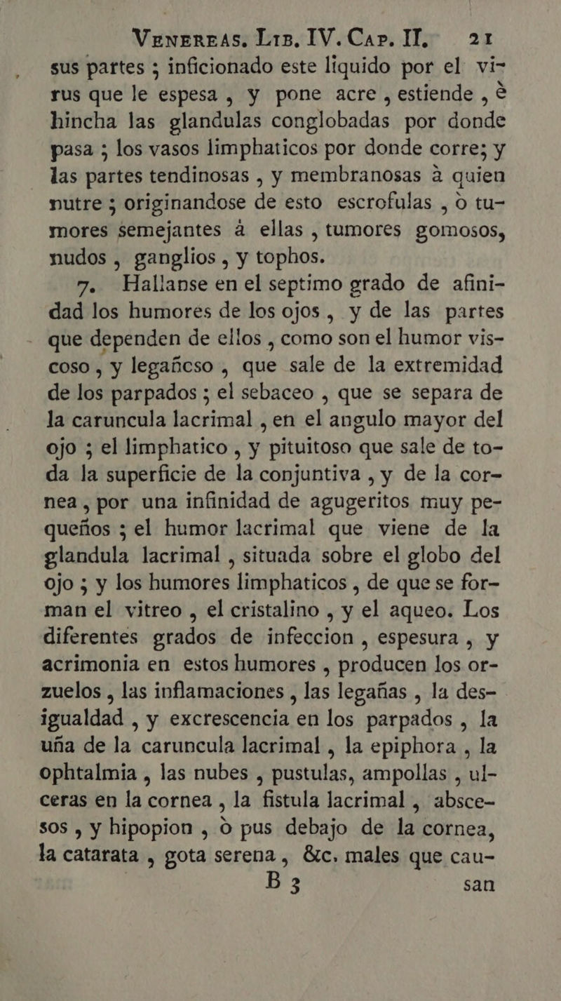 sus partes 5 inficionado este liquido por el vi- rus que le espesa , y pone acre, estiende , € hincha las glandulas conglobadas por donde pasa ; los vasos limphaticos por donde corre; y las partes tendinosas , y membranosas à quien nutre 5 originandose de esto escrofulas , O tu- mores semejantes à ellas , tumores gomosos, nudos , ganglios , y tophos. 7. Hallanse en el septimo grado de afini- dad los humores de los ojos, y de las partes que dependen de ellos , como son el humor vis- coso , y legañeso , que sale de la extremidad de los parpados ; el sebaceo , que se separa de la caruncula lacrimal , en el angulo mayor del ojo ; el limphatico , y pituitoso que sale de to- da la superficie de la conjuntiva , y de la cor- nea, por una infinidad de agugeritos muy pe- queños ; el humor lacrimal que viene de la glandula lacrimal , situada sobre el globo del ojo ; y los humores limphaticos , de que se for- man el vitreo , el cristalino , y el aqueo. Los diferentes grados de infeccion , espesura , y acrimonia en estos humores , producen los or- zuelos , las inflamaciones , las legañas , la des- igualdad , y excrescencia en los parpados , la ufia de la caruncula lacrimal , la epiphora , la ophtalmia , las nubes , pustulas, ampollas , ul- ceras en la cornea , la fistula lacrimal , absce- sos , y hipopion , O pus debajo de la cornea, la catarata , gota serena , Gc. males que cau- B 3 san