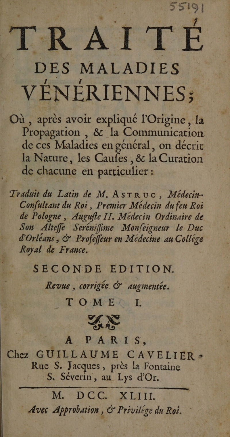 MRATTÉ DES MALADIES VÉNÉRIENNES; Où , après avoir expliqué l’Origine, la Propagation , & la Communication deces Maladies en général, on décrit la Nature, les Caufes , & la Curation de chacune en particulier : Traduit du Latin de M. Asrruc, Médecin- Confultant du Roi, Premier Médecin du feu Roi de Pologne, Angujte IT. Médecin Ordinaire de Son Aliefe Serénifime Mon/eigneur le Duc d'Orléans, & Profeffeur en Médecine au Collége Royal de France. SECONDE EDITION. Revue , corrigée. © augmentée. OUMES E BE Lun PARIS, Chez GUILLAUME CAVELIER - Rue S. Jacques , près la Fontaine Se Séverin , au -Eys d'Or. M. D CO XII. Avec Approbation , Privilége du Roë.